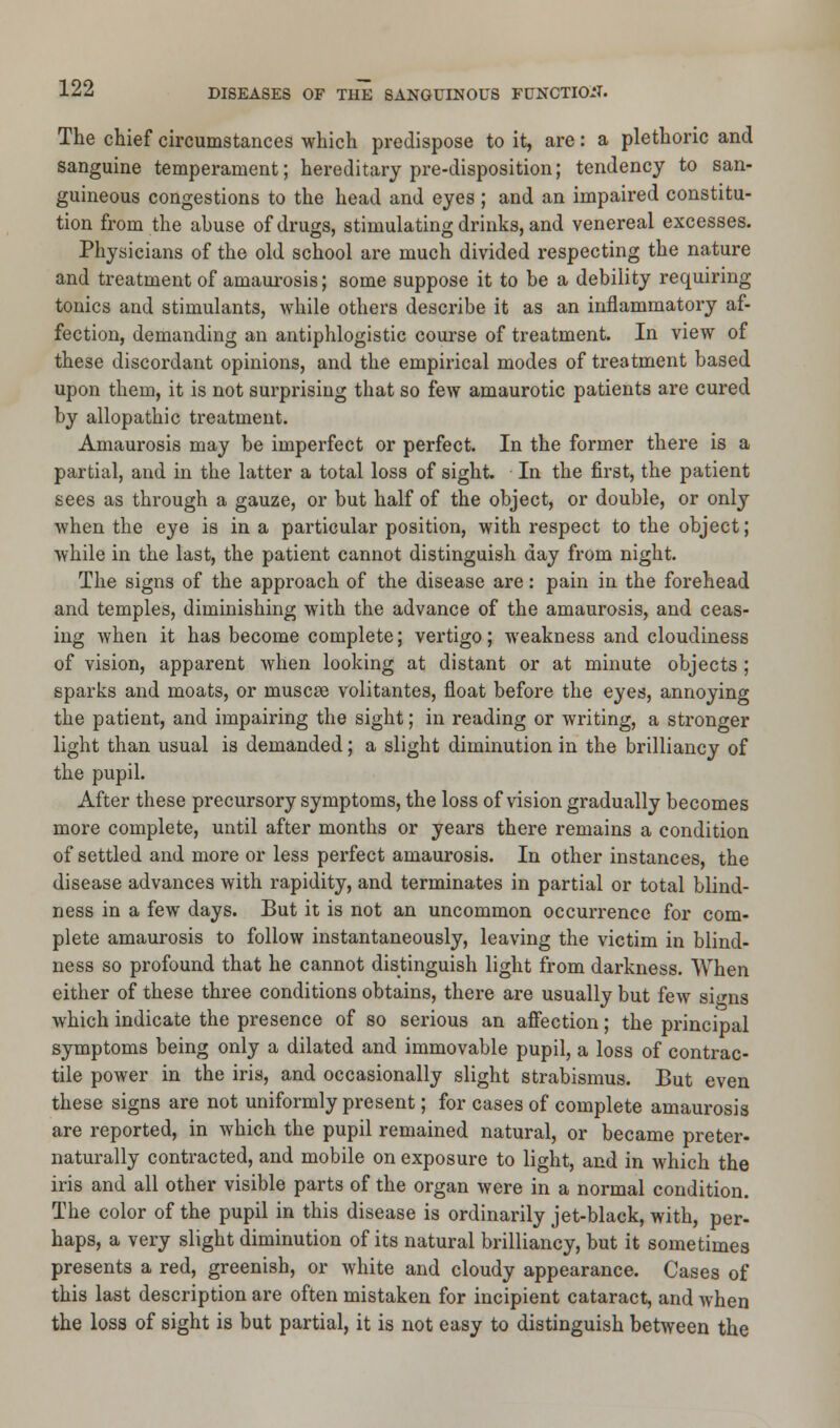 The chief circumstances which predispose to it, are: a plethoric and sanguine temperament; hereditary pre-disposition; tendency to san- guineous congestions to the head and eyes; and an impaired constitu- tion from the abuse of drugs, stimulating drinks, and venereal excesses. Physicians of the old school are much divided respecting the nature and treatment of amaurosis; some suppose it to be a debility requiring tonics and stimulants, while others describe it as an inflammatory af- fection, demanding an antiphlogistic course of treatment. In view of these discordant opinions, and the empirical modes of treatment based upon them, it is not surprising that so few amaurotic patients are cured by allopathic treatment. Amaurosis may be imperfect or perfect. In the former there is a partial, and in the latter a total loss of sight. In the first, the patient sees as through a gauze, or but half of the object, or double, or only when the eye is in a particular position, with respect to the object; while in the last, the patient cannot distinguish day from night. The signs of the approach of the disease are: pain in the forehead and temples, diminishing with the advance of the amaurosis, and ceas- ing when it has become complete; vertigo; weakness and cloudiness of vision, apparent when looking at distant or at minute objects ; sparks and moats, or muscae volitantes, float before the eyes, annoying the patient, and impairing the sight; in reading or writing, a stronger light than usual is demanded; a slight diminution in the brilliancy of the pupil. After these precursory symptoms, the loss of vision gradually becomes more complete, until after months or years there remains a condition of settled and more or less perfect amaurosis. In other instances, the disease advances with rapidity, and terminates in partial or total blind- ness in a few days. But it is not an uncommon occurrence for com- plete amaurosis to follow instantaneously, leaving the victim in blind- ness so profound that he cannot distinguish light from darkness. When either of these three conditions obtains, there are usually but few signs which indicate the presence of so serious an affection; the principal symptoms being only a dilated and immovable pupil, a loss of contrac- tile power in the iris, and occasionally slight strabismus. But even these signs are not uniformly present; for cases of complete amaurosis are reported, in which the pupil remained natural, or became preter- naturally contracted, and mobile on exposure to light, and in which the iris and all other visible parts of the organ were in a normal condition. The color of the pupil in this disease is ordinarily jet-black, with, per- haps, a very slight diminution of its natural brilliancy, but it sometimes presents a red, greenish, or white and cloudy appearance. Cases of this last description are often mistaken for incipient cataract, and when the loss of sight is but partial, it is not easy to distinguish between the