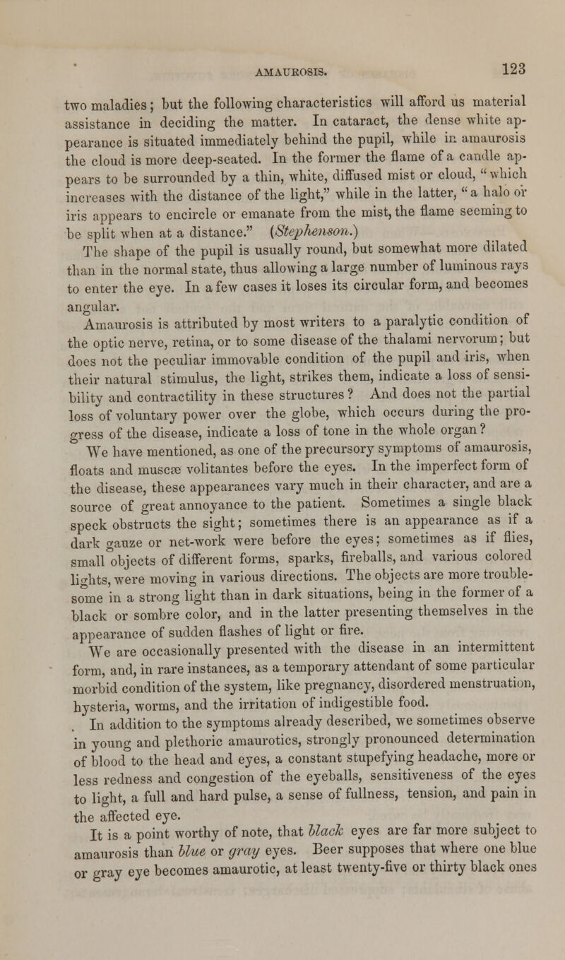 two maladies; but the following characteristics will afford us material assistance in deciding the matter. In cataract, the dense white ap- pearance is situated immediately behind the pupil, while in amaurosis the cloud is more deep-seated. In the former the flame of a candle ap- pears to be surrounded by a thin, white, diffused mist or cloud,  which increases with the distance of the light, while in the latter, a halo or iris appears to encircle or emanate from the mist, the flame seeming to be split when at a distance. (Stephenson.) The shape of the pupil is usually round, but somewhat more dilated than in the normal state, thus allowing a large number of luminous rays to enter the eye. In a few cases it loses its circular form, and becomes angular. Amaurosis is attributed by most writers to a paralytic condition of the optic nerve, retina, or to some disease of the thalami nervorum; but does not the peculiar immovable condition of the pupil and iris, when their natural stimulus, the light, strikes them, indicate a loss of sensi- bility and contractility in these structures ? And does not the partial loss of voluntary power over the globe, which occurs during the pro- gress of the disease, indicate a loss of tone in the whole organ ? D We have mentioned, as one of the precursory symptoms of amaurosis, floats and muscre volitantes before the eyes. In the imperfect form of the disease, these appearances vary much in their character, and are a source of great annoyance to the patient. Sometimes a single black speck obstructs the sight; sometimes there is an appearance as if a dark <rauze or net-work were before the eyes; sometimes as if flies, small°objects of different forms, sparks, fireballs, and various colored lights, were moving in various directions. The objects are more trouble- some in a strong light than in dark situations, being in the former of a black or sombre color, and in the latter presenting themselves in the appearance of sudden flashes of light or fire. We are occasionally presented with the disease in an intermittent form, and, in rare instances, as a temporary attendant of some particular morbid condition of the system, like pregnancy, disordered menstruation, hysteria, worms, and the irritation of indigestible food. In addition to the symptoms already described, we sometimes observe in young and plethoric amaurotics, strongly pronounced determination of blood to the head and eyes, a constant stupefying headache, more or less redness and congestion of the eyeballs, sensitiveness of the eyes to light, a full and hard pulse, a sense of fullness, tension, and pain in the affected eye. It is a point worthy of note, that black eyes are far more subject to amaurosis than blue or gray eyes. Beer supposes that where one blue or gray eye becomes amaurotic, at least twenty-five or thirty black ones