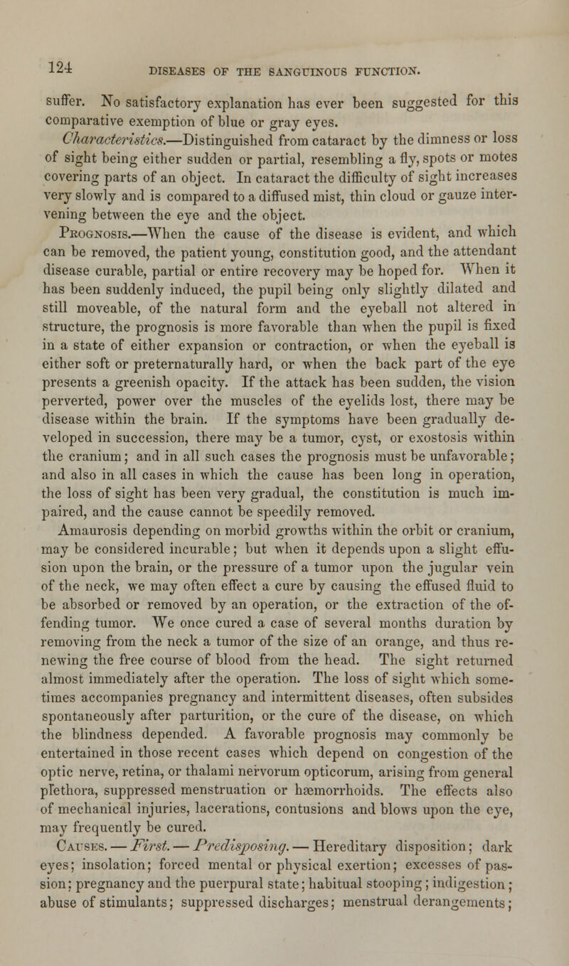 suffer. No satisfactory explanation has ever been suggested for this comparative exemption of blue or gray eyes. Characteristics.—Distinguished from cataract by the dimness or loss of sight being either sudden or partial, resembling a fly, spots or motes covering parts of an object. In cataract the difficulty of sight increases very slowly and is compared to a diffused mist, thin cloud or gauze inter- vening between the eye and the object. Peognosis.—When the cause of the disease is evident, and which can be removed, the patient young, constitution good, and the attendant disease curable, partial or entire recovery may be hoped for. When it has been suddenly induced, the pupil being only slightly dilated and still moveable, of the natural form and the eyeball not altered in structure, the prognosis is more favorable than when the pupil is fixed in a state of either expansion or contraction, or when the eyeball is either soft or preternaturally hard, or when the back part of the eye presents a greenish opacity. If the attack has been sudden, the vision perverted, power over the muscles of the eyelids lost, there may be disease within the brain. If the symptoms have been gradually de- veloped in succession, there may be a tumor, cyst, or exostosis within the cranium; and in all such cases the prognosis must be unfavorable; and also in all cases in which the cause has been long in operation, the loss of sight has been very gradual, the constitution is much im- paired, and the cause cannot be speedily removed. Amaurosis depending on morbid growths within the orbit or cranium, may be considered incurable; but when it depends upon a slight effu- sion upon the brain, or the pressure of a tumor upon the jugular vein of the neck, we may often effect a cure by causing the effused fluid to be absorbed or removed by an operation, or the extraction of the of- fending tumor. We once cured a case of several months duration by removing from the neck a tumor of the size of an orange, and thus re- newing the free course of blood from the head. The sight returned almost immediately after the operation. The loss of sight which some- times accompanies pregnancy and intermittent diseases, often subsides spontaneously after parturition, or the cure of the disease, on which the blindness depended. A favorable prognosis may commonly be entertained in those recent cases which depend on congestion of the optic nerve, retina, or thalami nervorum opticorum, arising from general plethora, suppressed menstruation or haemorrhoids. The effects also of mechanical injuries, lacerations, contusions and blows upon the eye, may frequently be cured. Causes. — First. — Predisposing. — Hereditary disposition; dark eyes; insolation; forced mental or physical exertion; excesses of pas- sion; pregnancy and the puerpural state; habitual stooping; indigestion; abuse of stimulants; suppressed discharges; menstrual derangements;