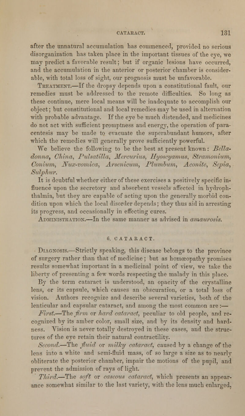 after the unnatural accumulation has commenced, provided no serious disorganization has taken place in the important tissues of the eye, \ve may predict a favorable result; but if organic lesions have occurred, and the accumulation in the anterior or posterior chamber is consider- able, with total loss of sight, our prognosis must be unfavorable. Treatment.—If the dropsy depends upon a constitutional fault, our remedies must be addressed to the remote difficulties. So long as these continue, mere local means will be inadequate to accomplish our object; but constitutional and local remedies may be used in alternation with probable advantage. If the eye be much distended, and medicines do not act with sufficient promptness and energy, the operation of para- centesis may be made to evacuate the superabundant humors, after which the remedies will generally prove sufficiently powerful. We believe the following to be the best at present known: Bella- donna, China, Pulsatilla, Mercurius, Hyos&yamus, Stramonium, Conium, Nux-vomica, Arsenicum, Plumbum, Aconite, Sepia, Sulphur. It is doubtful whether either of these exercises a positively specific in- fluence upon the secretory and absorbent vessels affected in hydroph- thalmia, but they are capable of acting upon the generally morbid con- dition upon which the local disorder depends; they thus aid in arresting its progress, and occasionally in effecting cures. Administration;—In the same manner as advised in amaurosis. 6. cataract. Diagnosis.—Strictly speaking, this disease belongs to the province of surgery rather than that of medicine ; but as homoeopathy promises results somewhat important in a medicinal point of view, we take the liberty of presenting a few words respecting the malady in this place. By the term cataract is understood, an opacity of the crystalline lens, or its capsule, which causes an obscuration, or a total loss of vision. Authors recognize and describe several varieties, both of the lenticular and capsular cataract, and among the most common are:— First.—The firm or hard cataract, peculiar to old people, and re- cognized by its amber color, small size, and by its density and hard- ness. Vision is never totally destroyed in these cases, and the struc- tures of the eye retain their natural contractility. Second.—The fluid or milky cataract, caused by a change of the lens into a white and semi-fluid mass, of so large a size as to nearlv obliterate the posterior chamber, impair the motions of the pupil, and prevent the admission of rays of light. Third.—The soft or caseous cataract, which presents an appear- ance somewhat similar to the last variety, with the lens much enlarged.