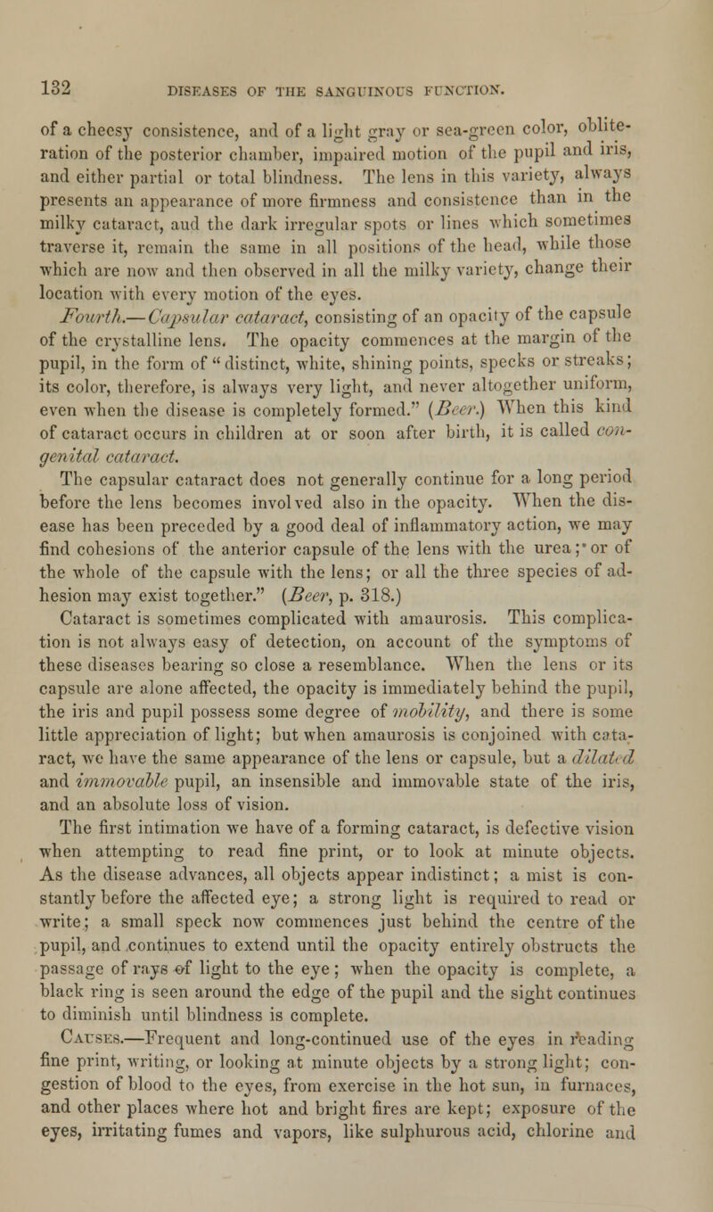 of a cheesy consistence, and of a light gray or sea-green color, oblite- ration of the posterior chamber, impaired motion of the pupil and ins, and either partial or total blindness. The lens in this variety, always presents an appearance of more firmness and consistence than in the milky cataract, and the dark irregular spots or lines which sometimes traverse it, remain the same in all positions of the head, while those which are now and then observed in all the milky variety, change their location with every motion of the eyes. Fourth.— Capsular cataract, consisting of an opacity of the capsule of the crystalline lens. The opacity commences at the margin of the pupil, in the form of  distinct, white, shining points, specks or streaks; its color, therefore, is always very light, and never altogether uniform, even when the disease is completely formed. (Beer.) When this kind of cataract occurs in children at or soon after birth, it is called con- genital cataract. The capsular cataract does not generally continue for a long period before the lens becomes involved also in the opacity. When the dis- ease has been preceded by a good deal of inflammatory action, we may find cohesions of the anterior capsule of the lens with the urea;'or of the whole of the capsule with the lens; or all the three species of ad- hesion may exist together. (Beer, p. 318.) Cataract is sometimes complicated with amaurosis. This complica- tion is not always easy of detection, on account of the symptoms of these diseases bearing so close a resemblance. When the lens or its capsule are alone affected, the opacity is immediately behind the pupil, the iris and pupil possess some degree of mobility, and there is some little appreciation of light; but when amaurosis is conjoined with cata- ract, Ave have the same appearance of the lens or capsule, but a dilated and immovable pupil, an insensible and immovable state of the iris, and an absolute loss of vision. The first intimation we have of a forming cataract, is defective vision when attempting to read fine print, or to look at minute objects. As the disease advances, all objects appear indistinct; a mist is con- stantly before the affected eye; a strong light is required to read or write; a small speck now commences just behind the centre of the pupil, and .continues to extend until the opacity entirely obstructs the passage of rays of light to the eye ; when the opacity is complete, a black ring is seen around the edge of the pupil and the sight continues to diminish until blindness is complete. Causes.—Frequent and long-continued use of the eyes in heading fine print, writing, or looking at minute objects by a strong light; con- gestion of blood to the eyes, from exercise in the hot sun, in furnaces, and other places where hot and bright fires are kept; exposure of the eyes, irritating fumes and vapors, like sulphurous acid, chlorine and