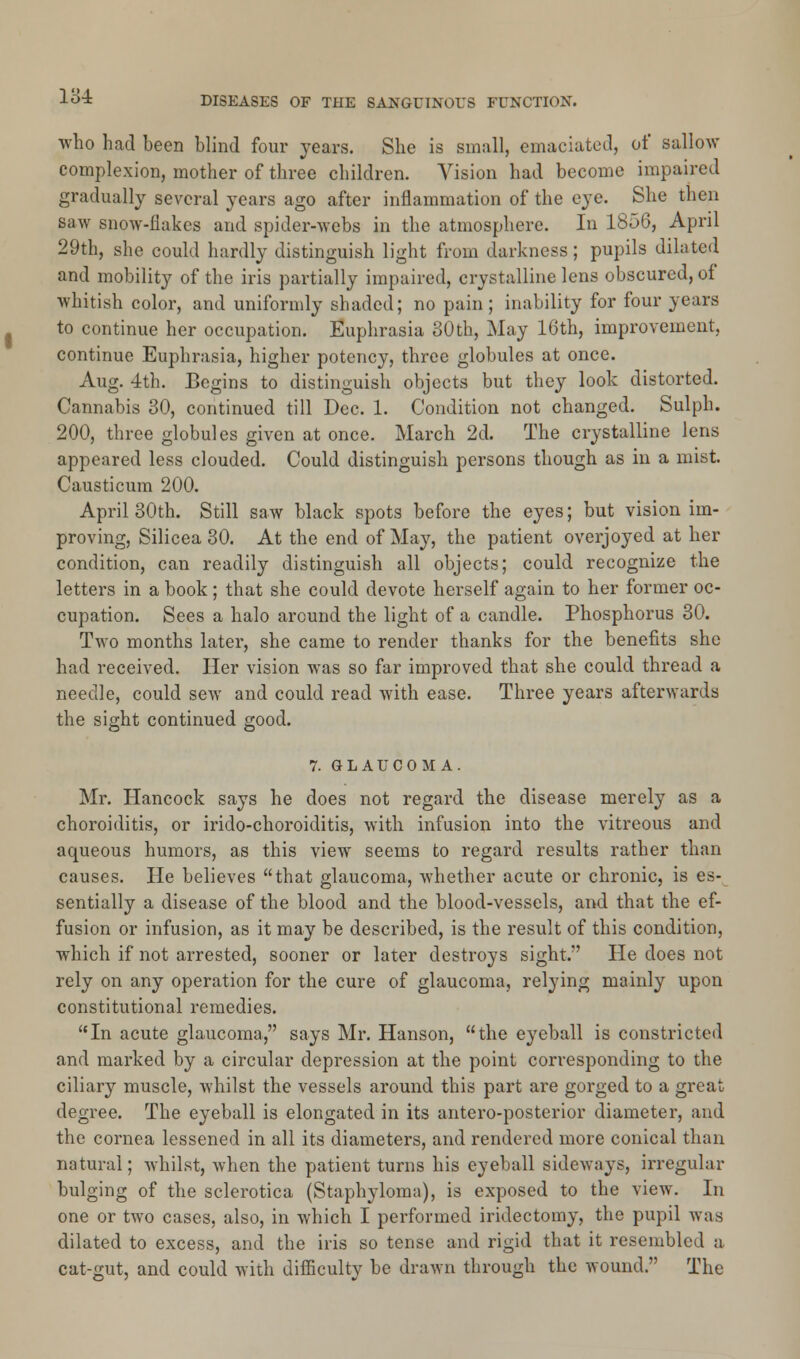 who had been blind four years. She is small, emaciated, of sallow complexion, mother of three children. Vision had become impaired gradually several years ago after inflammation of the eye. She then saw snow-flakes and spider-webs in the atmosphere. In 1856, April 29th, she could hardly distinguish light from darkness; pupils dilated and mobility of the iris partially impaired, crystalline lens obscured, of whitish color, and uniformly shaded; no pain ; inability for four years to continue her occupation. Euphrasia 30th, May 16th, improvement, continue Euphrasia, higher potency, three globules at once. Aug. 4th. Begins to distinguish objects but they look distorted. Cannabis 30, continued till Dec. 1. Condition not changed. Sulph. 200, three globules given at once. March 2d. The crystalline lens appeared less clouded. Could distinguish persons though as in a mist. Causticum 200. April 30th. Still saw black spots before the eyes; but vision im- proving, Silicea 30. At the end of May, the patient overjoyed at her condition, can readily distinguish all objects; could recognize the letters in a book; that she could devote herself again to her former oc- cupation. Sees a halo around the light of a candle. Phosphorus 30. Two months later, she came to render thanks for the benefits she had received. Her vision was so far improved that she could thread a needle, could sew and could read with ease. Three years afterwards the sight continued good. 7. GLAUCOMA. Mr. Hancock says he does not regard the disease merely as a choroiditis, or irido-choroiditis, with infusion into the vitreous and aqueous humors, as this view seems to regard results rather than causes. He believes that glaucoma, whether acute or chronic, is es- sentially a disease of the blood and the blood-vessels, and that the ef- fusion or infusion, as it may be described, is the result of this condition, which if not arrested, sooner or later destroys sight. He does not rely on any operation for the cure of glaucoma, relying mainly upon constitutional remedies. In acute glaucoma, says Mr. Hanson, the eyeball is constricted and marked by a circular depression at the point corresponding to the ciliary muscle, whilst the vessels around this part are gorged to a great degree. The eyeball is elongated in its antero-posterior diameter, and the cornea lessened in all its diameters, and rendered more conical than natural; whilst, when the patient turns his eyeball sideways, irregular bulging of the sclerotica (Staphyloma), is exposed to the view. In one or two cases, also, in which I performed iridectomy, the pupil was dilated to excess, and the iris so tense and rigid that it resembled a cat-gut, and could with difficulty be drawn through the wound. The