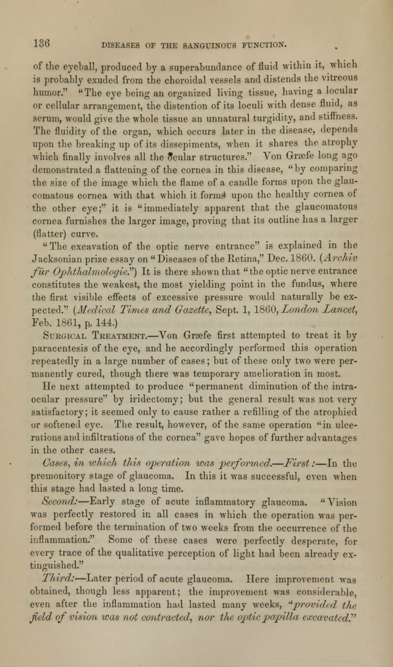of the eyeball, produced by a superabundance of fluid within it, which is probably exuded from the choroidal vessels and distends the vitreous humor. The eye being an organized living tissue, having a locular or cellular arrangement, the distention of its loculi with dense fluid, as serum, would give the whole tissue an unnatural turgidity, and stiffness. The fluidity of the organ, which occurs later in the disease, depends upon the breaking up of its dissepiments, when it shares the atrophy which finally involves all the flcular structures. Von Graefe long ago demonstrated a flattening of the cornea in this disease, by comparing the size of the image which the flame of a candle forms upon the glau- comatous cornea with that which it forms* upon the healthy cornea of the other eye; it is  immediately apparent that the glaucomatous cornea furnishes the larger image, proving that its outline has a larger (flatter) curve.  The excavation of the optic nerve entrance is explained in the Jacksonian prize essay on Diseases of the Retina, Dec. 1860. (Arohiv fur Ophthalmologic?) It is there shown that the optic nerve entrance constitutes the weakest, the most yielding point in the fundus, where the first visible effects of excessive pressure would naturally be ex- pected. {Medical Times and Gazette, Sept. 1, 1860, London Lancet, Feb. 1861, p, 144.) Surgical Treatment.—Von Grsefe first attempted to treat it by paracentesis of the eye, and he accordingly performed this operation repeatedly in a large number of cases; but of these only two were per- manently cured, though there was temporary amelioration in most. He next attempted to produce permanent diminution of the intra- ocular pressure by iridectomy; but the general result was not very satisfactory; it seemed only to cause rather a refilling of the atrophied or softened eye. The result, however, of the same operation in ulce- rations and infiltrations of the cornea gave hopes of further advantages in the other cases. Cases, in ivhich this operation was performed.—First:—In the premonitory stage of glaucoma. In this it was successful, even when this stage had lasted a long time. Second:—Early stage of acute inflammatory glaucoma. Vision was perfectly restored in all cases in which the operation was per- formed before the termination of two weeks from the occurrence of the inflammation. Some of these cases were perfectly desperate, for every trace of the qualitative perception of light had been already ex- tinguished. Third:—Later period of acute glaucoma. Here improvement was obtained, though less apparent; the improvement was considerable, even after the inflammation had lasted many weeks, ilprovid/d the field of vision was not contracted, nor the optic papilla excavated.