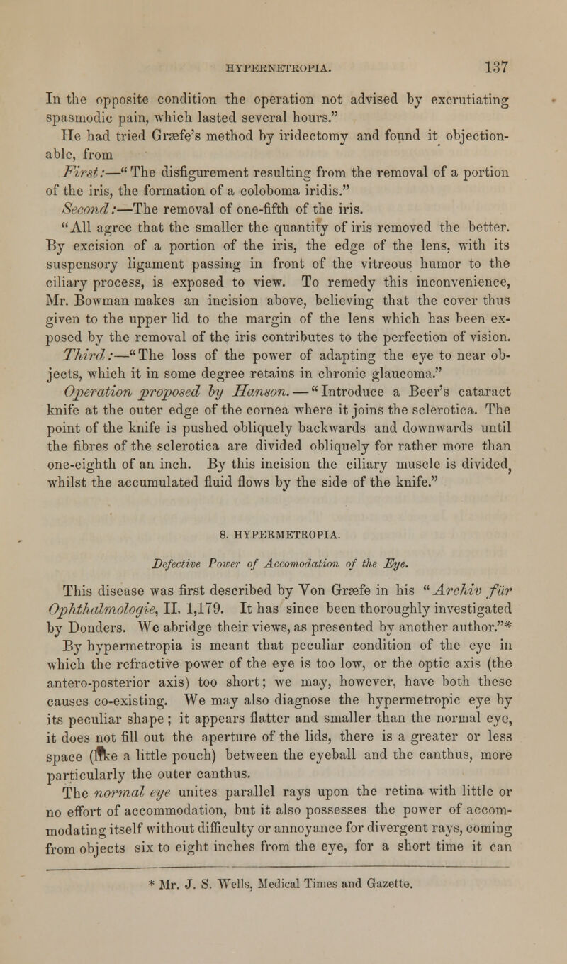 In the opposite condition the operation not advised hy excrutiating spasmodic pain, which lasted several hours. He had tried Grgefe's method by iridectomy and found it objection- able, from First:—The disfigurement resulting from the removal of a portion of the iris, the formation of a coloboma iridis. Second:—The removal of one-fifth of the iris. All agree that the smaller the quantity of iris removed the better. By excision of a portion of the iris, the edge of the lens, with its suspensory ligament passing in front of the vitreous humor to the ciliary process, is exposed to view. To remedy this inconvenience, Mr. Bowman makes an incision above, believing that the cover thus given to the upper lid to the margin of the lens which has been ex- posed by the removal of the iris contributes to the perfection of vision. Third:—The loss of the power of adapting the eye to near ob- jects, which it in some degree retains in chronic glaucoma. Operation proposed by Hanson. — Introduce a Beer's cataract knife at the outer edge of the cornea where it joins the sclerotica. The point of the knife is pushed obliquely backwards and downwards until the fibres of the sclerotica are divided obliquely for rather more than one-eighth of an inch. By this incision the ciliary muscle is divided? whilst the accumulated fluid flows by the side of the knife. 8. HYPERMETROPIA. Defective Power of Accomodation of the Eye. This disease was first described by Yon Graefe in his  Archiv filr Ophthalmologic, II. 1,179. It has since been thoroughly investigated by Donders. We abridge their views, as presented by another author.* By hypermetropia is meant that peculiar condition of the eye in which the refractive power of the eye is too low, or the optic axis (the antero-posterior axis) too short; we may, however, have both these causes co-existing. We may also diagnose the hypermetropic eye by its peculiar shape; it appears flatter and smaller than the normal eye, it does not fill out the aperture of the lids, there is a greater or less space (ifke a little pouch) between the eyeball and the canthus, more particularly the outer canthus. The normal eye unites parallel rays upon the retina with little or no effort of accommodation, but it also possesses the power of accom- modating itself without difficulty or annoyance for divergent rays, coming from objects six to eight inches from the eye, for a short time it can * Mr. J. S. Wells, Medical Times and Gazette.