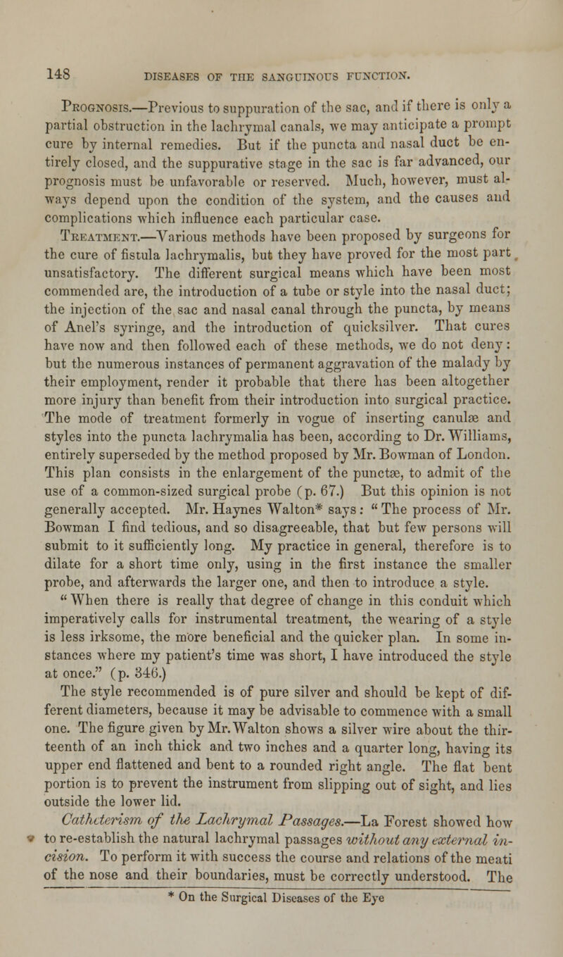 Prognosis.—Previous to suppuration of the sac, and if there is only a partial obstruction in the lachrymal canals, we may anticipate a prompt cure by internal remedies. But if the puncta and nasal duct be en- tirely closed, and the suppurative stage in the sac is far advanced, our prognosis must be unfavorable or reserved. Much, however, must al- ways depend upon the condition of the system, and the causes and complications which influence each particular case. Treatment.—Various methods have been proposed by surgeons for the cure of fistula lachrymalis, but they have proved for the most part unsatisfactory. The different surgical means which have been most commended are, the introduction of a tube or style into the nasal duct; the injection of the sac and nasal canal through the puncta, by means of Anel's syringe, and the introduction of quicksilver. That cures have now and then followed each of these methods, we do not deny: but the numerous instances of permanent aggravation of the malady by their employment, render it probable that there has been altogether more injury than benefit from their introduction into surgical practice. The mode of treatment formerly in vogue of inserting canulae and styles into the puncta lachrymalia has been, according to Dr. Williams, entirely superseded by the method proposed by Mr. Bowman of London. This plan consists in the enlargement of the punctse, to admit of the use of a common-sized surgical probe (p. 67.) But this opinion is not generally accepted. Mr. Haynes Walton* says:  The process of Mr. Bowman I find tedious, and so disagreeable, that but few persons will submit to it sufficiently long. My practice in general, therefore is to dilate for a short time only, using in the first instance the smaller probe, and afterwards the larger one, and then to introduce a style. When there is really that degree of change in this conduit which imperatively calls for instrumental treatment, the wearing of a style is less irksome, the more beneficial and the quicker plan. In some in- stances where my patient's time was short, I have introduced the style at once. (p. 346.) The style recommended is of pure silver and should be kept of dif- ferent diameters, because it may be advisable to commence with a small one. The figure given by Mr. Walton shows a silver wire about the thir- teenth of an inch thick and two inches and a quarter long, having its upper end flattened and bent to a rounded right angle. The flat bent portion is to prevent the instrument from slipping out of sight, and lies outside the lower lid. Cathderism of the Lachrymal Passages.—La Forest showed how to re-establish the natural lachrymal passages without any external in- cision. To perform it with success the course and relations of the meati of the nose and their boundaries, must be correctly understood. The * On the Surgical Diseases of the Eye