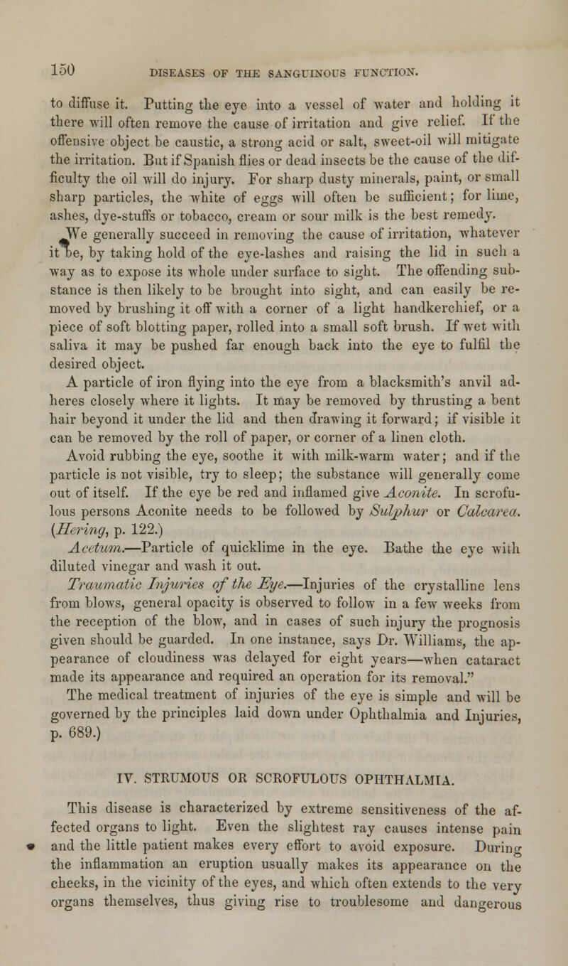 to diffuse it. Putting the eye into a vessel of water and holding it there will often remove the cause of irritation and give relief. If the offensive object be caustic, a strong acid or salt, sweet-oil will mitigate the irritation. But if Spanish flies or dead insects be the cause of the dif- ficulty the oil will do injury. For sharp dusty minerals, paint, or small sharp particles, the white of eggs will often be sufficient; for lime, ashes, dye-stuffs or tobacco, cream or sour milk is the best remedy. y?e generally succeed in removing the cause of irritation, whatever it De, by taking hold of the eye-lashes and raising the lid in such a way as to expose its whole under surface to sight. The offending sub- stance is then likely to be brought into sight, and can easily be re- moved by brushing it off with a corner of a light handkerchief, or a piece of soft blotting paper, rolled into a small soft brush. If wet with saliva it may be pushed far enough back into the eye to fulfil the desired object. A particle of iron flying into the eye from a blacksmith's anvil ad- heres closely where it lights. It may be removed by thrusting a bent hair beyond it under the lid and then drawing it forward; if visible it can be removed by the roll of paper, or corner of a linen cloth. Avoid rubbing the eye, soothe it with milk-warm water; and if the particle is not visible, try to sleep; the substance will generally come out of itself. If the eye be red and inflamed give Aconite. In scrofu- lous persons Aconite needs to be followed by /Sulphur or Calcarea. {Rering, p. 122.) Acetum.—Particle of quicklime in the eye. Bathe the eye with diluted vinegar and wash it out. Traumatic Injuries of the Eye.—Injuries of the crystalline lens from blows, general opacity is observed to follow in a few weeks from the reception of the blow, and in cases of such injury the prognosis given should be guarded. In one instance, says Dr. Williams, the ap- pearance of cloudiness was delayed for eight years—when cataract made its appearance and required an operation for its removal. The medical treatment of injuries of the eye is simple and will be governed by the principles laid down under Ophthalmia and Injuries, p. 689.) IV. STRUMOUS OR SCROFULOUS OPHTHALMIA. This disease is characterized by extreme sensitiveness of the af- fected organs to light. Even the slightest ray causes intense pain and the little patient makes every effort to avoid exposure. During the inflammation an eruption usually makes its appearance on the cheeks, in the vicinity of the eyes, and which often extends to the very organs themselves, thus giving rise to troublesome and dangerous