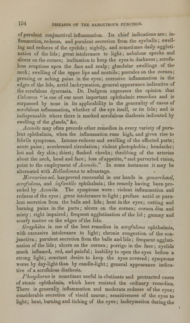 of purulent conjunctival inflammation. Its chief indications are: in- flammation, redness, and purulent secretion from the eyeballs; swell- ing and redness of the eyelids ; nightly, and sometimes daily aggluti- nation of the lids; great intolerance to light; nebulous specks and ulcers on the cornea; inclination to keep the eyes in darkness ; scrofu- lous eruptions upon the face and scalp; glandular swellings of the neck; swelling of the upper lips and nostrils; pustules on the cornea; pressing or aching pains in the eyes; corrosive inflammation in the edges of the lids, acrid lachrymation, general appearance indicative of the scrofulous dyscrasia. Dr. Dudgeon expresses the opinion that Calcarea  is one of our most important ophthalmic remedies and is surpassed by none in its applicability to the generality of cases of scrofulous inflammation, whether of the eye itself, or its lids; and is indispensable where there is marked scrofulous diathesis indicated by swelling of the glands, &c. Aconite may often precede other remedies in every variety of puru- lent ophthalmia, when the inflammation runs high, and gives rise to febrile symptoms. Intense redness and swelling of the affected parts; acute pains ; accelerated circulation; violent photophobia; headache ; hot and dry skin; thirst; flushed cheeks; throbbing of the arteries about the neck, head and face ; loss of appetite,  and perverted vision, point to the employment of Aconite.'''' In some instances it may be alternated with Belladonna to advantage. # Mercurius-sol. has proved successful in our hands in gonowhceal, scrofulous, and infantile ophthalmia; the remedy having been pre- ceded by Aconite. The symptoms were : violent inflammation and redness of the eyes ; great intolerance to light; profuse acrid or puru- lent secretion from the balls and lids; heat in the eyes; cutting and burning pains in the parts ; ulcers on the cornea; cornea dim and misty ; sight impaired; frequent agglutination of the lid ; gummy and scurfy matter on the edges of the lids. Graphites is one of the best remedies in scrofulous ophthalmia, with excessive intolerance to light; chronic congestion of the con- junctiva ; purulent secretion from the balls and lids ; frequent aggluti- nation of the lids; ulcers on the cornea; porrigo in the face ; eyelids much inflamed, red, and painful; inability to open the eyes before a strong light; constant desire to keep the eyes covered; symptoms worse by day-light than by candle-light; general appearance indica- tive of a scrofulous diathesis. Phosphorus is sometimes useful in obstinate and protracted cases of atonic ophthalmia, which have resisted the ordinary remedies. There is generally inflammation and moderate redness of the eyes; considerable secretion of viscid mucus; sensitiveness of the eyes to light; heat, burning and itching of the eyes; lachrymation durino-the