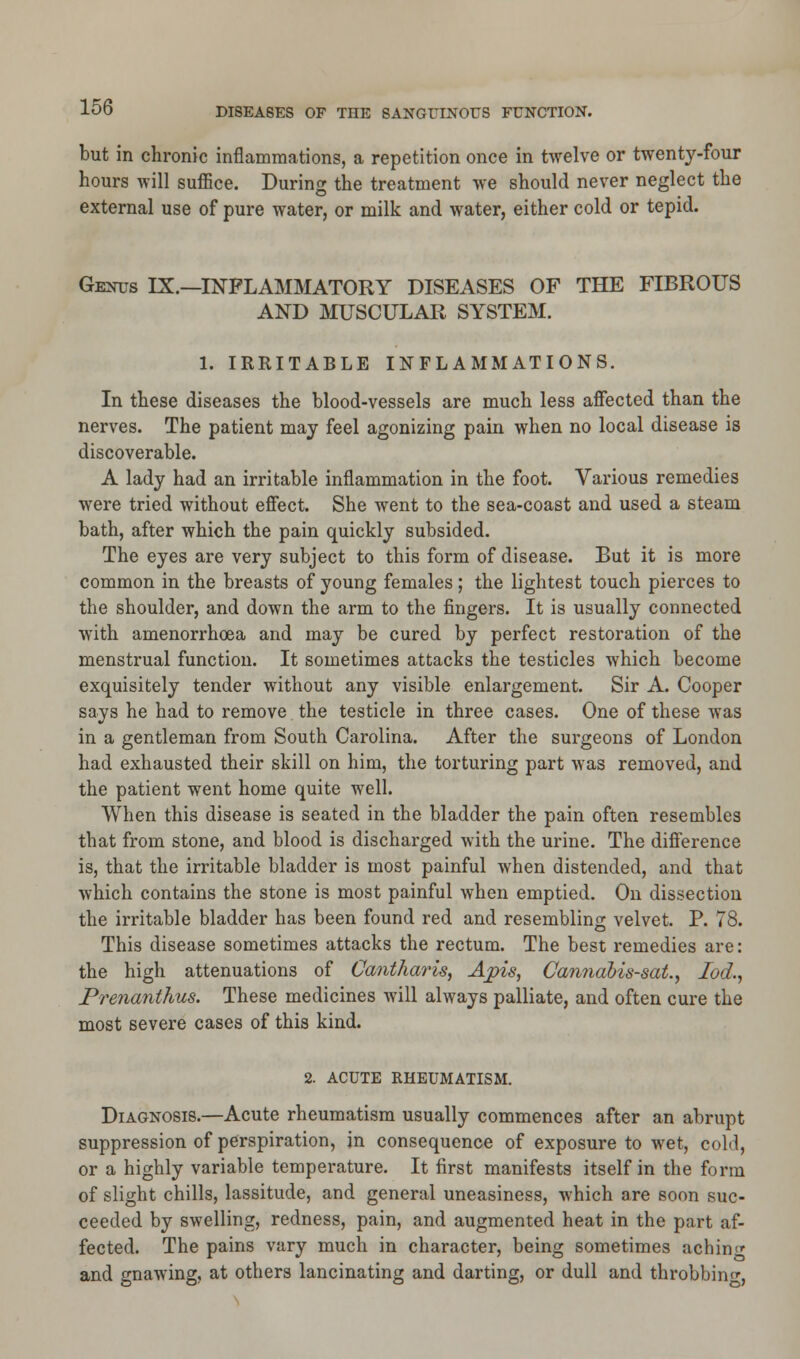 but in chronic inflammations, a repetition once in twelve or twenty-four hours will suffice. Dunns the treatment we should never neglect the external use of pure water, or milk and water, either cold or tepid. Genus IX.—INFLAMMATORY DISEASES OF THE FIBROUS AND MUSCULAR SYSTEM. 1. IRRITABLE INFLAMMATIONS. In these diseases the blood-vessels are much less affected than the nerves. The patient may feel agonizing pain when no local disease is discoverable. A lady had an irritable inflammation in the foot. Various remedies were tried without effect. She went to the sea-coast and used a steam bath, after which the pain quickly subsided. The eyes are very subject to this form of disease. But it is more common in the breasts of young females; the lightest touch pierces to the shoulder, and down the arm to the fingers. It is usually connected with amenorrhea and may be cured by perfect restoration of the menstrual function. It sometimes attacks the testicles which become exquisitely tender without any visible enlargement. Sir A. Cooper says he had to remove the testicle in three cases. One of these was in a gentleman from South Carolina. After the surgeons of London had exhausted their skill on him, the torturing part was removed, and the patient went home quite well. When this disease is seated in the bladder the pain often resembles that from stone, and blood is discharged with the urine. The difference is, that the irritable bladder is most painful when distended, and that which contains the stone is most painful when emptied. On dissection the irritable bladder has been found red and resembling velvet. P. 78. This disease sometimes attacks the rectum. The best remedies are: the high attenuations of Cantharis, Apis, Cannabis-sat., lod,, Prenanthus. These medicines will always palliate, and often cure the most severe cases of this kind. 2. ACUTE RHEUMATISM. Diagnosis.—Acute rheumatism usually commences after an abrupt suppression of perspiration, in consequence of exposure to wet, cold, or a highly variable temperature. It first manifests itself in the form of slight chills, lassitude, and general uneasiness, which are soon suc- ceeded by swelling, redness, pain, and augmented heat in the part af- fected. The pains vary much in character, being sometimes achinc and gnawing, at others lancinating and darting, or dull and throbbing,