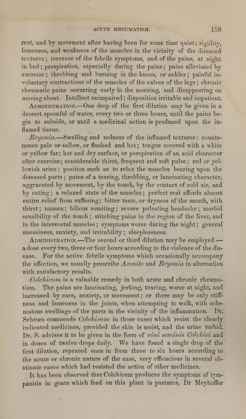 rest, and by movement after having been for some time quiet; rigidity, lameness, and weakness of the muscles in the vicinity of the diseased textures; increase of the febrile symptoms, and of the pains, at night in bed ; perspiration, especially during the pains ; pains alleviated by exercise; throbbing and burning in the knees, or ankles; painful in- voluntary contractions of the muscles of the calves of the legs ; chronic rheumatic pains occurring early in the morning, and disappearing on moving about. Intellect unimpaired; disposition irritable and impatient. Administration.—One drop of the first dilution may be given in a dessert spoonful of water, every two or three hours, until the pains be- gin to subside, or until a medicinal action is produced upon the in- flamed tissue. Bryonia.—Swelling and redness of the inflamed textures: counte- nance pale or sallow, or flushed and hot; tongue covered with a white or yellow fur; hot and dry surface, or perspiration of an acid character after exercise; considerable thirst, frequent and soft pulse ; red or yel- lowish urine; position such as to relax the muscles bearing upon the diseased parts ; pains of a tearing, throbbing, or lancinating character, aggravated by movement, by the touch, by the contact of cold air, and by eating ; a relaxed state of the muscles ; perfect rest affords almost entire relief from suffering; bitter taste, or dryness of the mouth, with thirst; nausea; bilious vomiting ; severe pulsating headache ; morbid sensibility of the touch; stitching pains in the region of the liver, and in the intercostal muscles ; symptoms worse during the night; general uneasiness, anxiety, and irritability ; sleeplessness. Administration.—The second or third dilution may be employed — a dose every two, three or four hours according to the violence of the dis- ease. For the active febrile symptoms which occasionally accompany the affection, we usually prescribe Aconite and Bryonia in alternation with satisfactory results. Colchicum is a valuable remedy in both acute and chronic rheuma- tism. The pains are lancinating, jerking, tearing, worse at night, and increased by care, anxiety, or movement; or there may be only stiff- ness and lameness in the joints, when attempting to walk, with oede- matous swellings of the parts in the vicinity of the inflammation. Dr. Schrcen commends Colchicum in those cases which resist the clearly indicated medicines, provided the skin is moist, and the urine turbid. Dr. S. advises it to be given in the form of vini seminis Colchici and in doses of twelve drops daily. We have found a single drop of the first dilution, repeated once in from three to six hours according to the acute or chronic nature of the case, very efficacious in several ob- stinate cases which had resisted the action of other medicines. It has been observed that Colchicum produces the symptoms of tym- panitis in goats which feed on this plant in pastures, Dr Meyhoffer