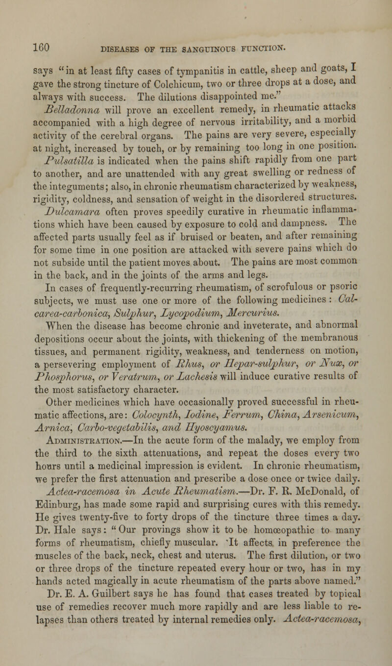 says  in at least fifty cases of tympanitis in cattle, sheep and goats, I gave the strong tincture of Colchicum, two or three drops at a dose, and always with success. The dilutions disappointed me. Belladonna will prove an excellent remedy, in rheumatic attacks accompanied with a high degree of nervous irritability, and a morbid activity of the cerebral organs. The pains are very severe, especially at night, increased by touch, or by remaining too long in one position. Pulsatilla is indicated when the pains shift rapidly from one part to another, and are unattended with any great swelling or redness of the integuments; also, in chronic rheumatism characterized by weakness, rigidity, coldness, and sensation of weight in the disordered structures. Dulcarnara often proves speedily curative in rheumatic inflamma- tions which have been caused by exposure to cold and dampness. The affected parts usually feel as if bruised or beaten, and after remaining for some time in one position are attacked with severe pains which do not subside until the patient moves about. The pains are most common in the back, and in the joints of the arms and legs. In cases of frequently-recurring rheumatism, of scrofulous or psoric subjects, we must use one or more of the following medicines : Cal- carea-carhonica, Sulphur, Xycopodium,, Mercurius. When the disease has become chronic and inveterate, and abnormal depositions occur about the joints, with thickening of the membranous tissues, and permanent rigidity, weakness, and tenderness on motion, a persevering employment of Rhus, or Uepar-sulphur, or Nux, or Phosphorus, or Veratrum, or Lachesis will induce curative results of the most satisfactory character. Other medicines which have occasionally proved successful in rheu- matic affections, are: Colocynth, Iodine, Ferrum, China, Arsenicum, Arnica, Carbo-vegetabilis, and Hyoscyamus. Administration.—In the acute form of the malady, we employ from the third to the sixth attenuations, and repeat the doses every two hours until a medicinal impression is evident. In chronic rheumatism, we prefer the first attenuation and prescribe a dose once or twice daily. Actea-racemosa in Acute Rheumatism.—Dr. F. R. McDonald, of Edinburg, has made some rapid and surprising cures with this remedy. He gives twenty-five to forty drops of the tincture three times a day. Dr. Hale says:  Our provings show it to be homoeopathic to many forms of rheumatism, chiefly muscular. 'It affects in preference the muscles of the back, neck, chest and uterus. The first dilution, or two or three drops of the tincture repeated every hour or two, has in my hands acted magically in acute rheumatism of the parts above named. Dr. E. A. Guilbert says he has found that cases treated by topical use of remedies recover much more rapidly and are less liable to re- lapses than others treated by internal remedies only. Actea-racemosa,