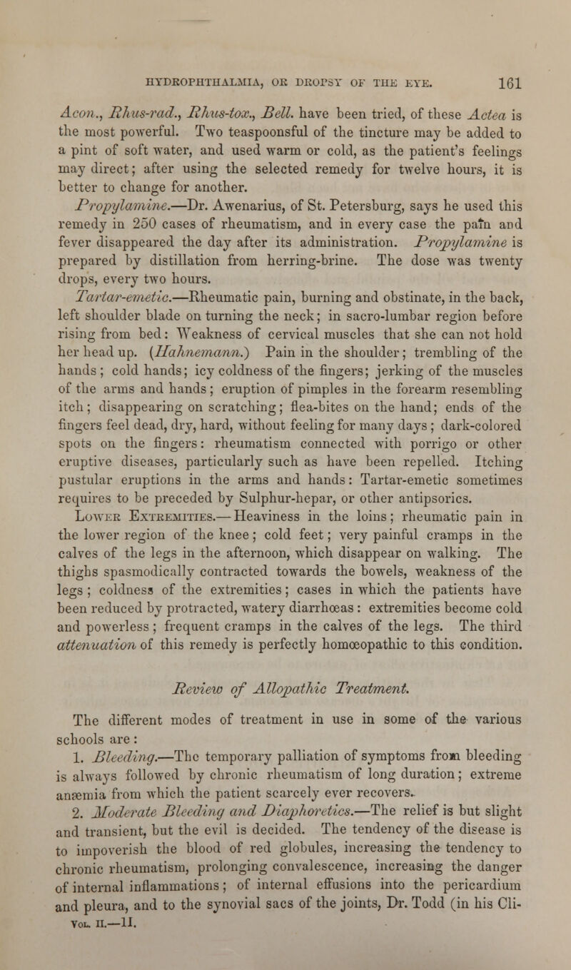 Aeon., Iihus-rad., Phus-tox., Bell, have been tried, of these Actea is the most powerful. Two teaspoonsful of the tincture may be added to a pint of soft water, and used warm or cold, as the patient's feelings may direct; after using the selected remedy for twelve hours, it is better to change for another. Propylamine.—Dr. Awenarius, of St. Petersburg, says he used this remedy in 250 cases of rheumatism, and in every case the pafn and fever disappeared the day after its administration. Propylamine is prepared by distillation from herring-brine. The dose was twenty drops, every two hours. Tartar-emetic.—Rheumatic pain, burning and obstinate, in the back, left shoulder blade on turning the neck; in sacro-lumbar region before rising from bed: Weakness of cervical muscles that she can not hold her head up. (Ifahneman?i.) Pain in the shoulder; trembling of the hands ; cold hands; icy coldness of the fingers; jerking of the muscles of the arms and hands ; eruption of pimples in the forearm resembling itch; disappearing on scratching; flea-bites on the hand; ends of the fingers feel dead, dry, hard, without feeling for many days; dark-colored spots on the fingers: rheumatism connected with porrigo or other eruptive diseases, particularly such as have been repelled. Itching pustular eruptions in the arms and hands: Tartai'-emetic sometimes requires to be preceded by Sulphur-hepar, or other antipsorics. Lower Extremities.— Heaviness in the loins; rheumatic pain in the lower region of the knee; cold feet; very painful cramps in the calves of the legs in the afternoon, which disappear on walking. The thighs spasmodically contracted towards the bowels, weakness of the legs ; coldness of the extremities; cases in which the patients have been reduced by protracted, watery diarrhoeas : extremities become cold and powerless; frequent cramps in the calves of the legs. The third attenuation of this remedy is perfectly homoeopathic to this condition. Review of Allopathic Treatment. The different modes of treatment in use in some of the various schools are: 1. Bleeding.—The temporary palliation of symptoms from bleeding is always followed by chronic rheumatism of long duration; extreme anfemia from which the patient scarcely ever recovers- 2. Moderate Bleeding and Diaphoretics.—The relief is but slight and transient, but the evil is decided. The tendency of the disease is to impoverish the blood of red globules, increasing the tendency to chronic rheumatism, prolonging convalescence, increasing the danger of internal inflammations; of internal effusions into the pericardium and pleura, and to the synovial sacs of the joints, Dr. Todd (in his Cli- Vou II.—II.