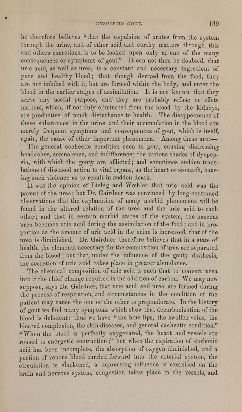 he therefore believes that the expulsion of urates from, the system through the urine, and of other acid and earthy matters through this and others excretions, is to be looked upon only as one of the many consequences or symptoms of gout. It can not then be douhted, that uric acid, as well as urea, is a constant and necessary ingredient of pure and healthy blood; that though derived from the food, they are not imbibed with it, but are formed within the body, and enter the blood in the earlier stages of assimilation. It is not known that they serve any useful purpose, and they are probably refuse or effete matters, which, if not duly eliminated from the blood by the kidneys, are productive of much disturbance to health. The disappearance of these substances in the urine and their accumulation in the blood are merely frequent symptoms and consequences of gout, which is itself, again, the cause of other important phenomena. Among these are:— The general cachectic condition seen in gout, causing distressing headaches, somnolence, and indifference; the various shades of dyspep- sia, with which the gouty are afflicted; and sometimes sudden trans- lations of diseased action to vital organs, as the heart or stomach, caus- ing such violence as to result in sudden death. It was the opinion of Liebig and Woehler that uric acid was the parent of the urea; but Dr. Gairdner was convinced by long-continued observations that the explanation of many morbid phenomena will be found in the altered relation of the urea and the uric acid to each other; and that in certain morbid states of the system, the nascent urea becomes uric acid during the assimilation of the food; and in pro- portion as the amount of uric acid in the urine is increased, that of the urea is diminished. Dr. Gairdner therefore believes that in a state of health, the elements necessary for the composition of urea are separated from the blood ; but that, under the influence of the gouty diathesis, the secretion of uric acid takes place in greater abundance. The chemical composition of uric acid is such that to convert urea into it the chief change required is the addition of carbon. We may now suppose, says Dr. Gairdner, that uric acid and urea are formed during the process of respiration, and circumstances in the condition of the patient may cause the one or the other to preponderate. In the history of gout we find many symptoms which show that decarbonization of the blood is deficient: thus we have  the blue lips, the swollen veins, the bloated complexion, the skin diseases, and general cachectic condition.  When the blood is perfectly oxygenated, the heart and vessels are roused to energetic contraction; but when the expiration of carbonic acid has been incomplete, the absorption of oxygen diminished, and a portion of venous blood carried forward into the arterial system, the circulation is slackened, a depressing influence is exercised on the brain and nervous system, congestion takes place in the vessels, and