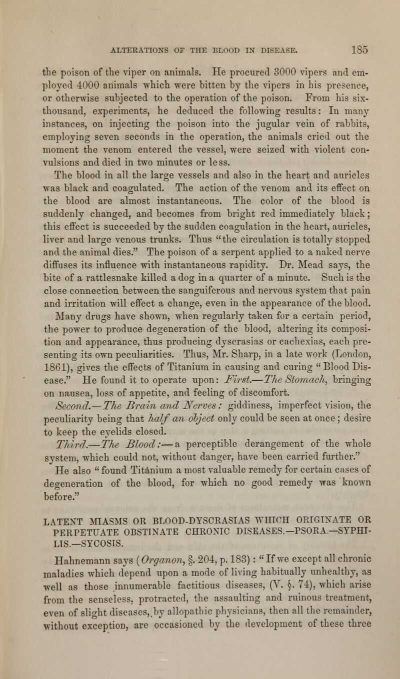 the poison of the viper on animals. He procured 8000 vipers and em- ployed 4000 animals which were bitten by the vipers in bis presence, or otherwise subjected to the operation of the poison. From his six- thousand, experiments, he deduced the following results: In many instances, on injecting the poison into the jugular vein of rabbits, employing seven seconds in the operation, the animals cried out the moment the venom entered the vessel, were seized with violent con- vulsions and died in two minutes or less. The blood in all the large vessels and also in the heart and auricles was black and coagulated. The action of the venom and its effect on the blood are almost instantaneous. The color of the blood is suddenly changed, and becomes from bright red immediately black; this effect is succeeded by the sudden coagulation in the heart, auricles, liver and large venous trunks. Thus the circulation is totally stopped and the animal dies. The poison of a serpent applied to a naked nerve diffuses its influence with instantaneous rapidity. Dr. Mead says, the bite of a rattlesnake killed a dog in a quarter of a minute. Such is the close connection between the sanguiferous and nervous system that pain and irritation will effect a change, even in the appearance of the blood. Many drugs have shown, when regularly taken for a certain period, the power to produce degeneration of the blood, altering its composi- tion and appearance, thus producing dyscrasias or cachexias, each pre- senting its own peculiarities. Thus, Mr. Sharp, in a late work (London, 1861), gives the effects of Titanium in causing and curing Blood Dis- ease. He found it to operate upon: First.—The Stomach, bringing on nausea, loss of appetite, and feeling of discomfort. Second.— The Brain and Nerves: giddiness, imperfect vision, the peculiarity being that half an object only could be seen at once; desire to keep the eyelids closed. Third.—The Blood:—a perceptible derangement of the whole system, which could not, without danger, have been carried further. He also  found Titanium a most valuable remedy for certain cases of degeneration of the blood, for which no good remedy was known before. LATENT MIASMS OR BLOOD-DYSCRASIAS WHICH ORIGINATE OR PERPETUATE OBSTINATE CHRONIC DISEASES.—PSORA.—SYPHI- LIS.— SYCOSIS. Hahnemann says (Organon, §. 204, p. 183):  If we except all chronic maladies which depend upon a mode of living habitually unhealthy, as well as those innumerable factitious diseases, (V. §. 74), which arise from the senseless, protracted, the assaulting and ruinous treatment, even of slight diseases,.by allopathic physicians, then all the remainder, without exception, are occasioned by the development of these three