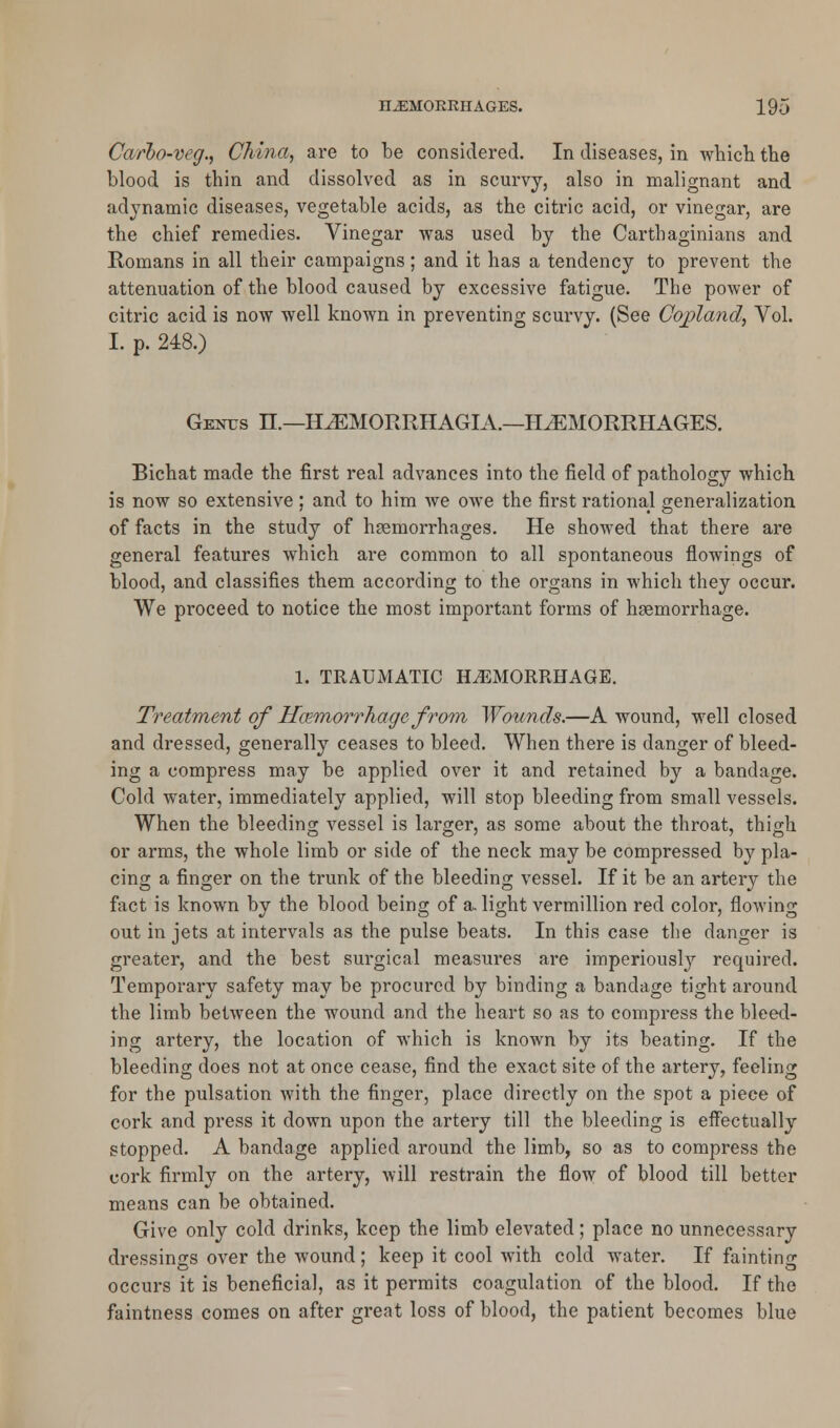 Carbo-veg., China, are to be considered. In diseases, in which the blood is thin and dissolved as in scurvy, also in malignant and adynamic diseases, vegetable acids, as the citric acid, or vinegar, are the chief remedies. Vinegar was used by the Carthaginians and Romans in all their campaigns; and it has a tendency to prevent the attenuation of the blood caused by excessive fatigue. The power of citric acid is now well known in preventing scurvy. (See Copland, Vol. I. p. 248.) Genus H.—HJEMORRHAGIA.—HAEMORRHAGES. Bichat made the first real advances into the field of pathology which is now so extensive ; and to him we owe the first rational generalization of facts in the study of haemorrhages. He showed that there are general features which are common to all spontaneous Sowings of blood, and classifies them according to the organs in which they occur. We proceed to notice the most important forms of haemorrhage. 1. TRAUMATIC HAEMORRHAGE. Treatment of Haemorrhage from Wounds.—A wound, well closed and dressed, generally ceases to bleed. When there is danger of bleed- ing a compress may be applied over it and retained by a bandage. Cold water, immediately applied, will stop bleeding from small vessels. When the bleeding vessel is larger, as some about the throat, thigh or arms, the whole limb or side of the neck may be compressed by pla- cing a finger on the trunk of the bleeding vessel. If it be an artery the fact is known by the blood being of a light vermillion red color, flowing out in jets at intervals as the pulse beats. In this case the danger is greater, and the best surgical measures are imperiously required. Temporary safety may be procured by binding a bandage tight around the limb between the wound and the heart so as to compress the bleed- ing artery, the location of which is known by its beating. If the bleeding does not at once cease, find the exact site of the artery, feeling for the pulsation with the finger, place directly on the spot a piece of cork and press it down upon the artery till the bleeding is effectually stopped. A bandage applied around the limb, so as to compress the cork firmly on the artery, will restrain the flow of blood till better means can be obtained. Give only cold drinks, keep the limb elevated ; place no unnecessary dressings over the wound; keep it cool with cold water. If fainting occurs it is beneficial, as it permits coagulation of the blood. If the faintness comes on after great loss of blood, the patient becomes blue