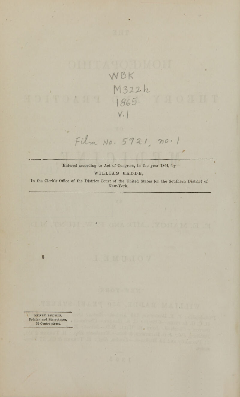 VS/5K \8C5 Entered according to Act of Congress, in the year 1864, by WILLIAM RADDE, In the Clerk's OfRce of the District Court of the United States for the Southern District of New-York. HE.NRY LUDWIG, Printer and Stereotjper, 39 Centre-street.