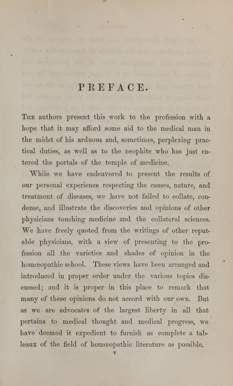 PEEFACE. The authors present this work to the profession with a hope that it may afford some aid to the medical man in the midst of his arduous and, sometimes, perplexing prac- tical duties, as well as to the neophite who has just en- tered the portals of the temple of medicine. While we have endeavored to present the results of our personal experience respecting the causes, nature, and treatment of diseases, we have not failed to collate, con- dense, and illustrate the discoveries and opinions of other physicians touching medicine and the collateral sciences. We have freely quoted from the writings of other reput- able physicians, with a view of presenting to the pro- fession all the varieties and shades of opinion in the homoeopathic school. These views have been arranged and introduced in proper order under the various topics dis- cussed; and it is proper in this place to remark that many of these opinions do not accord with our own. But as we are advocates of the largest liberty in all that pertains to medical thought and medical progress, we have deemed it expedient to furnish as complete a tab- leaux of the field of homoeopathic literature as possible.