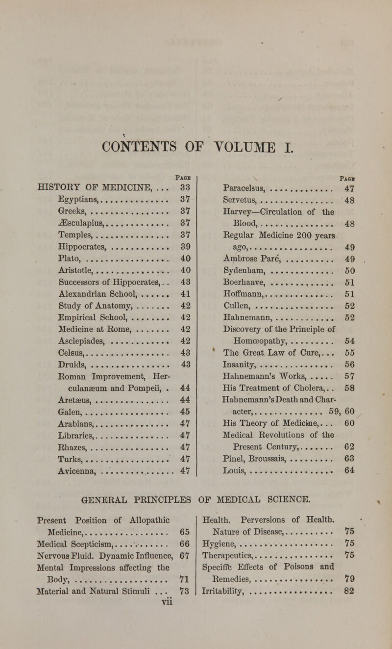 CONTENTS OF YOLUME I. Page HISTORY OP MEDICINE, ... 33 Egyptians, 37 Greeks, 37 -(Esculapius, 37 Temples, 37 Hippocrates, 39 Plato, 40 Aristotle, 40 Successors of Hippocrates,. . 43 Alexandrian School, 41 Study of Anatomy, 42 Empirical School, 42 Medicine at Rome, 42 Asclepiades, 42 Celsus, 43 Druids, 43 Roman Improvement, Her- culanseum and Pompeii, . 44 Aretaeus, 44 Galen, 45 Arabians, 47 Libraries, 47 Rhazes, 47 Turks, 47 Avicenna, 47 Paoh Paracelsus, 47 Servetus, 48 Harvey—Circulation of the Blood, 48 Regular Medicine 200 years ago, 49 Ambrose Pare, 49 Sydenliam, 50 Boerhaave, 51 Hoffmann, 51 Cullen, 52 Hahnemann, 52 Discovery of the Principle of Homoeopathy, 54 The Great Law of Cure,... 55 Insanity, 56 Hahnemann's Works, 57 His Treatment of Cholera,. . 58 Hahnemann's Death and Char- acter, 59, 60 His Theory of Medicme,. . . 60 Medical Revolutions of the Present Century, 62 Pinel, Broussais, 63 Louis, 64 GENERAL PRINCIPLES Present Position of Allopathic Medicine, 65 Medical Scepticism, 66 Nervous Fluid. Dynamic Influence, 67 Mental Impressions affecting the Body, 71 Material and Natural Stimuli ... 73 vii OF MEDICAL SCIENCE. Health. Perversions of Health. Nature of Disease, 75 Hygiene, 75 Therapeutics, 75 Specific Effects of Poisons and Remedies, 79 IiTitability, 82