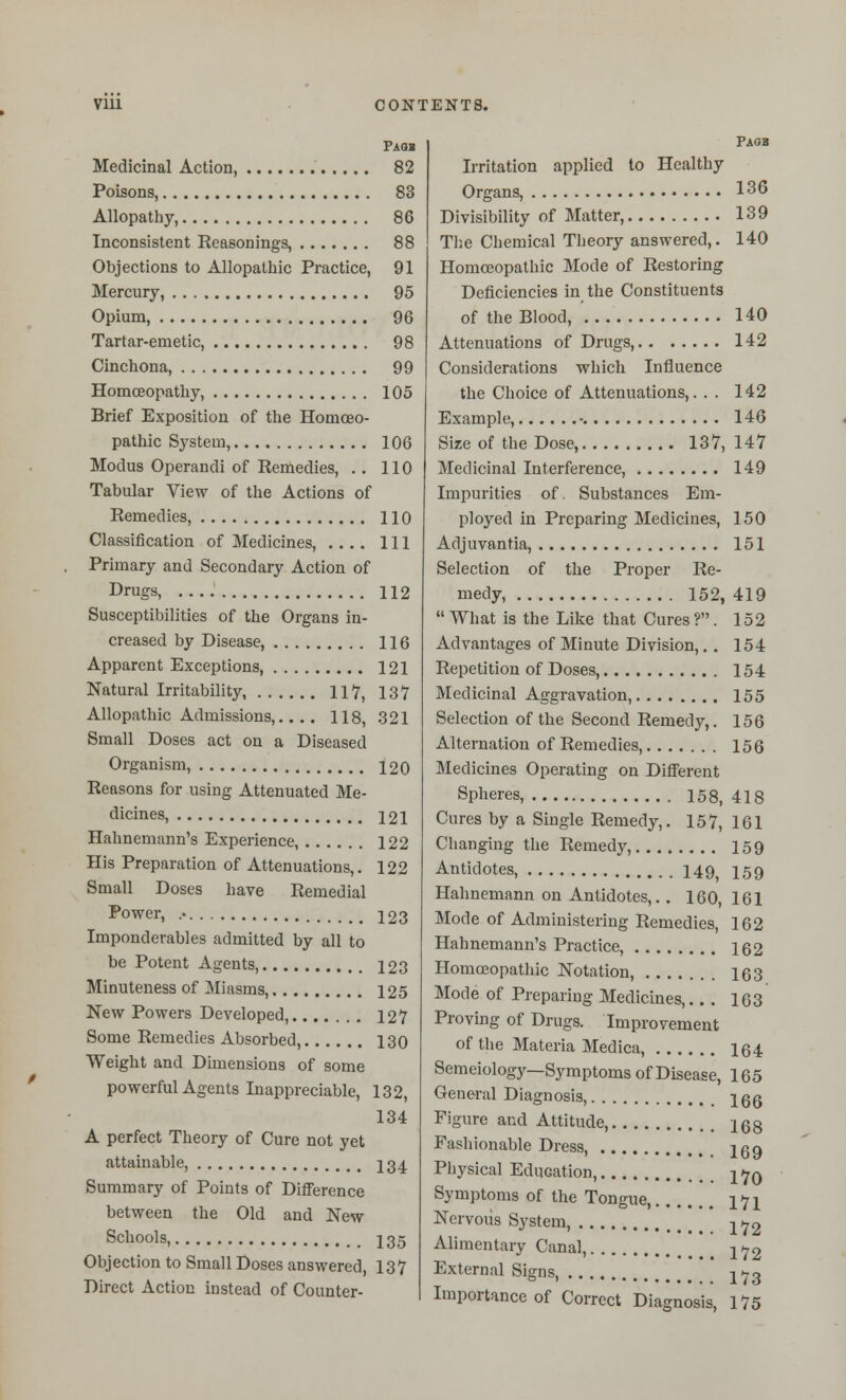 Faob Medicinal Action, 82 Poisons, 83 Allopathy, 86 Inconsistent Reasonings, 88 Objections to Allopathic Practice, 91 Mercury, 95 Opium, 96 Tartar-emetic, 98 Cinchona, 99 Homoeopathy, 105 Brief Exposition of the Homoeo- pathic System, 106 Modus Operandi of Remedies, . . 110 Tabular View of the Actions of Remedies, 110 Classification of Medicines, .... Ill Primary and Secondary Action of Drugs, 112 Susceptibilities of the Organs in- creased by Disease, 116 Apparent Exceptions, 121 Natural Irritability, 117, 137 Allopathic Admissions,.... 118, 321 Small Doses act on a Diseased Organism, 120 Reasons for using Attenuated Me- dicines, 121 Hahnemann's Experience, 122 His Preparation of Attenuations,. 122 Small Doses have Remedial Power, 123 Imponderables admitted by all to be Potent Agents, 123 Minuteness of Miasms, 125 New Powers Developed, 127 Some Remedies Absorbed, 130 Weight and Dimensions of some powerful Agents Inappreciable, 132, 134 A perfect Theory of Cure not yet attainable, I34 Summary of Points of Difference between the Old and New Schools, 135 Objection to Small Doses answered, 137 Direct Action instead of Counter- Irritation applied to Healthy Organs, 136 Divisibility of Matter, 139 T])e Chemical Theory answered,. 140 Homoeopathic Mode of Restoring Deficiencies in the Constituents of the Blood, 140 Attenuations of Drugs, 142 Considerations which Influence the Choice of Attenuations,. . . 142 Example, • 146 Size of the Dose, 137, 147 Medicinal Interference, 149 Impurities of. Substances Em- ployed in Preparing Medicines, 150 Adjuvantia, 151 Selection of the Proper Re- medy, 152, 419  What is the Like that Cures ?. 152 Advantages of Minute Division,. . 154 Repetition of Doses, 154 Medicinal Aggravation, 155 Selection of the Second Remedy,. 156 Alternation of Remedies, 156 Medicines Operating on Different Spheres, 158, 418 Cures by a Single Remedy,. 157, 161 Changing the Remedy, 159 Antidotes, 149, 159 Hahnemann on Antidotes,. . 160, 161 Mode of Administering Remedies, 162 Hahnemann's Practice, 162 Homoeopathic Notation, 163 Mode of Preparing Medicines,. . . 163 Proving of Drugs. Improvement of the Materia Medica, 164 Semeiology--Symptoms of Disease, 165 Genial Diagnosis, jgg Figure and Attitude, 168 Fashionable Dress, 159 Physical Education, j/^q Symptoms of the Tongue, 171 Nervous System, j^/jrg Alimentary Canal, ^72 External Signs jyb Importance of Correct Diagnosis, 175