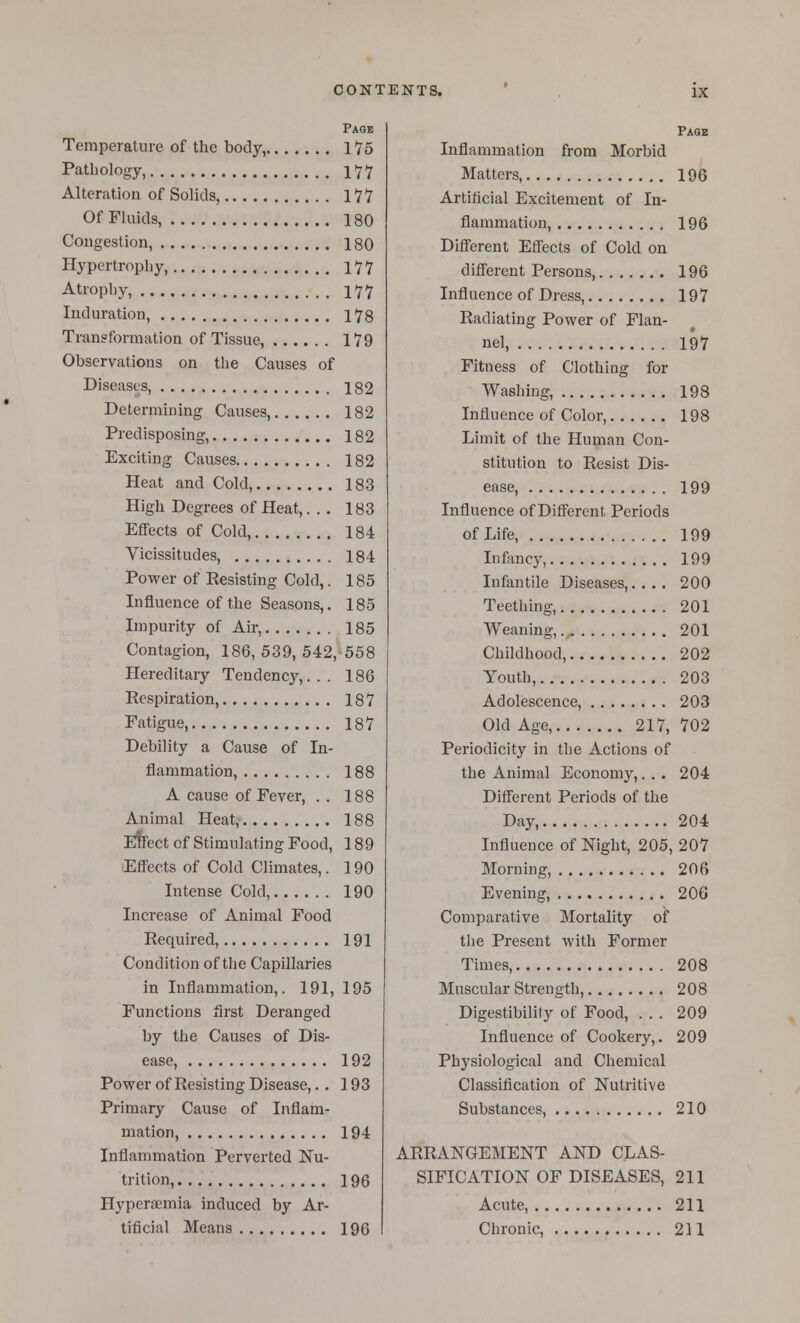 Page Temperature of the body, 175 Pathology, 177 Alteration of Solids, 177 Of Fluids, 180 Cougeslion, 180 Hypertrophy, 177 Atrophy, 177 Induration, 178 Transformation of Tissue, 179 Observations on the Causes of Diseases, 182 Determining Causes, 182 Predisposing, 182 Exciting Causes 182 Heat and Cold, 183 High Degrees of Heat,... 183 Effects of Cold, 184 Vicissitudes, 184 Power of Resisting Cold,. 185 Influence of the Seasons,. 185 Impurity of Air, 185 Contagion, 186, 539, 542,558 Hereditary Tendency,... 186 Respiration, 187 Fatigue, 187 Debility a Cause of In- flammation, 188 A cause of Fever, .. 188 Animal Heat, 188 Efrect of Stimulating Food, 189 Eff'ects of Cold Climates,. 190 Intense Cold, 190 Increase of Animal Food Required, 191 Condition of the Capillaries in Inflammation,. 191, 195 Functions first Deranged by the Causes of Dis- ease, 192 Power of Resisting Disease,.. 193 Primary Cause of Inflam- mation, 194 Inflammation Perverted Nu- trition, 196 Hyperaemia induced by Ar- tificial Means 196 Paqb Inflammation from Morbid Matters, 196 Artificial Excitement of In- flammation, 196 Difi'erent Eff'ects of Cold on different Persons, 196 Influence of Dress, 197 Radiating Power of Flan- nel, 197 Fitness of Clothing for Washing, 198 Influence of Color, 198 Limit of the Human Con- stitution to Resist Dis- ease, 199 Influence of Different Periods of Life, 199 Infancy, 199 Infantile Diseases,.... 200 Teething, 201 Weaning, 201 Childhood, 202 Youth, 203 Adolescence, 203 Old Age, 217, 702 Periodicity in the Actions of the Animal Economy,. . . 204 Different Periods of the Day, 204 Influence of Night, 205, 207 Morning, 206 Evening, 206 Comparative Mortality of the Present with Former Times, 208 Muscular Strength, 208 Digestibility of Food, . . . 209 Influence of Cookery,. 209 Physiological and Chemical Classification of Nutritive Substances, 210 ARRANGEMENT AND CLAS- SIFICATION OF DISEASES, 211 Acute, 211 Chronic, 211