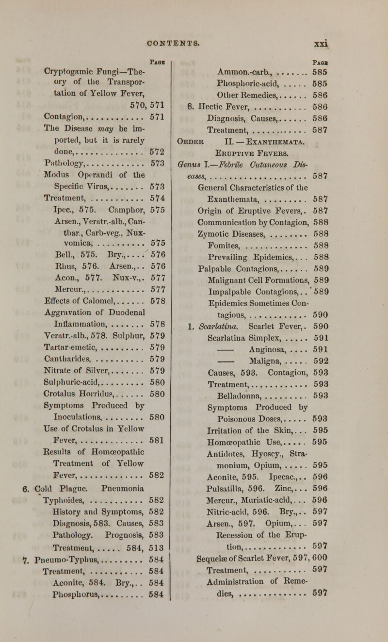 XXV Paoi Cryptogamic Fungi—The- ory of the Transpor- tation of Yellow Fever, 570, 571 Contagion, 571 The Disease may be im- ported, but it is rarely clone, 572 Pathology, 573 Modus Operandi of the Specific Virus, 573 Treatment, 574 Ipec, 575. Camphor, 575 Arsen., Veratr.-alb., Can- thar., Carb-veg., Nux- vomica, 575 Bell, 575. Bry., 576 Rhus, 576. Arsen.,.. 576 Aeon., 577. Nux-v.,. 577 Mercur., 577 Effects of Calomel, 578 Aggravation of Duodenal Inflammation, 578 Veratr.-alb., 578. Sulphur, 579 Tartar emetic, 579 Cantharides, 579 Nitrate of Silver, 579 Sulphuric-acid, 580 Crotalus Horridup, 580 Symptoms Produced by Inoculations, 580 Use of Crotalus in Yellow Fever, 581 Results of Homoeopathic Treatment of Yellow Fever, 582 6. Cold Plague. Pneumonia Typhoides, 582 History and Symptoms, 582 Diagnosis, 583. Causes, 583 Pathology. Prognosis, 583 Treatment, 584, 513 V. Pneumo-Typhus, 584 Treatment, 584 Aconite, 584. Bry.,.. 584 Phosphorus, 584 Paoi Ammon.-carb., 585 Phosphoric-acid, 585 Other Remedies, 586 8. Hectic Fever, 586 Diagnosis, Causes, 586 Treatment, 587 Order II. — Exanthemata. Eruptive Fevers. Oenus I.—Febrile Cutaneous Dis- eases, 587 General Cliaracteristics of the Exanthemata, 687 Origin of Eruptive Fevers,. 587 Communication by Contagion, 588 Zymotic Diseases, 588 Fomites, 588 Prevailing Epidemics,... 588 Palpable Contagions, 589 Malignant Cell Formations, 589 Impalpable Contagions,..' 589 Epidemics Sometimes Con- tagious, 590 1. Scarlatina. Scarlet Fever,. 590 Scarlatina Simplex, 591 Anginosa, .... 591 Maligna, 592 Causes, 593. Contagion, 593 Treatment, 593 Belladonna, 593 Symptoms Produced by Poisonous Doses, 593 Irritation of the Skin,. . . 595 Homoeopathic Use, 595 Antidotes, Hyoscy., Stra- monium, Opium, 595 Aconite, 595. Ipecac.,.. 596 Pulsatilla, 596. Zinc,.. . 596 Mercur., Muriatic-acid,. .. 596 Nitric-acid, 596. Bry.,.. 597 Arsen., 597. Opium,... 597 Recession of the Erup- tion, 597 Sequelae of Scarlet Fever, 597, 600 Treatment, 597 Administration of Reme- dies, 597
