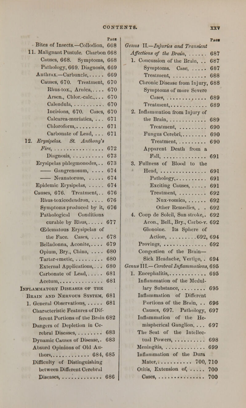 Faob - Bites of Insects.—Collodion, 668 11. Malignant Pustule. Cliarbon 668 Causes, 668. Symptoms, 668 Putliology, 669. Diagnosis, 669 Anthrax.—Carbuncle, 669 Causes, 6V0. Treatment, 670 Riuis-lox., Arnica,. . .. 670 Arsen., Clilor.-calc 670 Calendula, 670 Incifions, 670. Cases, 670 Calcarea-murialica, ... 671 Chloroform, 671 Carbonate of Lead, ... 671 12. Erysipelas. St. Anthony's Fire, 672 Diagnosis, 673 Erysipelas phlegmonodes,. . 673 Gangrenosum, .... 674 Neanatorum, 674 Epidemic Eiysipelas, 674 Causes, 676. Treatment,.. 676 Rhustoxicodendron, .... 676 Syn)ptoms produced by it, 676 Pathological Conditions curable by Rhus, 677 (Edematous Erysipelas of the Face. Cases, .... 678 Belladonna, Aconite,. . .. 679 Opium, Bry., China, 680 Tartar-emetic, 680 External Api)lications,. . . 680 Carbonate of Lead, 681 Acetum, 681 Ikflammatory Diseases of the Bkain and Nervous Svstem, 681 1. General Observations, 681 Characteristic Features of Dif- ferent Portions of Die Brain 682 Dangers of Depletion in Ce- rebral Diseases, 683 Dynamic Causes of Disease,. 683 Absurd Opinions of Old Au- thors, 084, 685 Difficulty of Distinguishing between Different Cerebral Diseases, ., 686 Faos Genus II.—Injuries and Transient Affections of t?ie Brain, 687 1. Concussion of the Brain, .. 687 Symptoms. Case, 687 Treatment, 688 Chronic Disease from Injury, 688 Symptoms of more Severe Cases, . 689 Treatment, 689 2. InflamniatioQ from Injury of the Brain, 689 Treatment, 690 Fungus Cerebri, 690 Treatment, 690 Apparent Death from a Fall, 691 3. Fullness of Blood to the Head, 691 Pathology, 691 Exciting Causes, 691 Treatment, 692 Nux-vomicn, 692 Other Remedies, . . 692 4. Coup de Soleil, Sun stroke,. 692 Aeon., Bell., Bry., Carbo-v. 692 Glonoine. Its Sphere of Action, 092, 694 Provingg, 692 Congestion of the Biain— Sick Headache, Veiligo, . 694 Genus 111.— Cerebral Inflammations, 695 1. Encephalitis, 695 Inflammation of the Medul- lary Substance, 695 Inflammation of Difl'erent Portions of the Brain, . . 696 Causes, 697. Pathology, 697 Inflammation of the He- misplierical Ganglion, ... 697 The Seat of the Intellec- tual Powers, 698 Meningitis, 699 Inflannnation of the Dura Mater, 700, 710 Otitis, Extension of, 700 Cases, 700