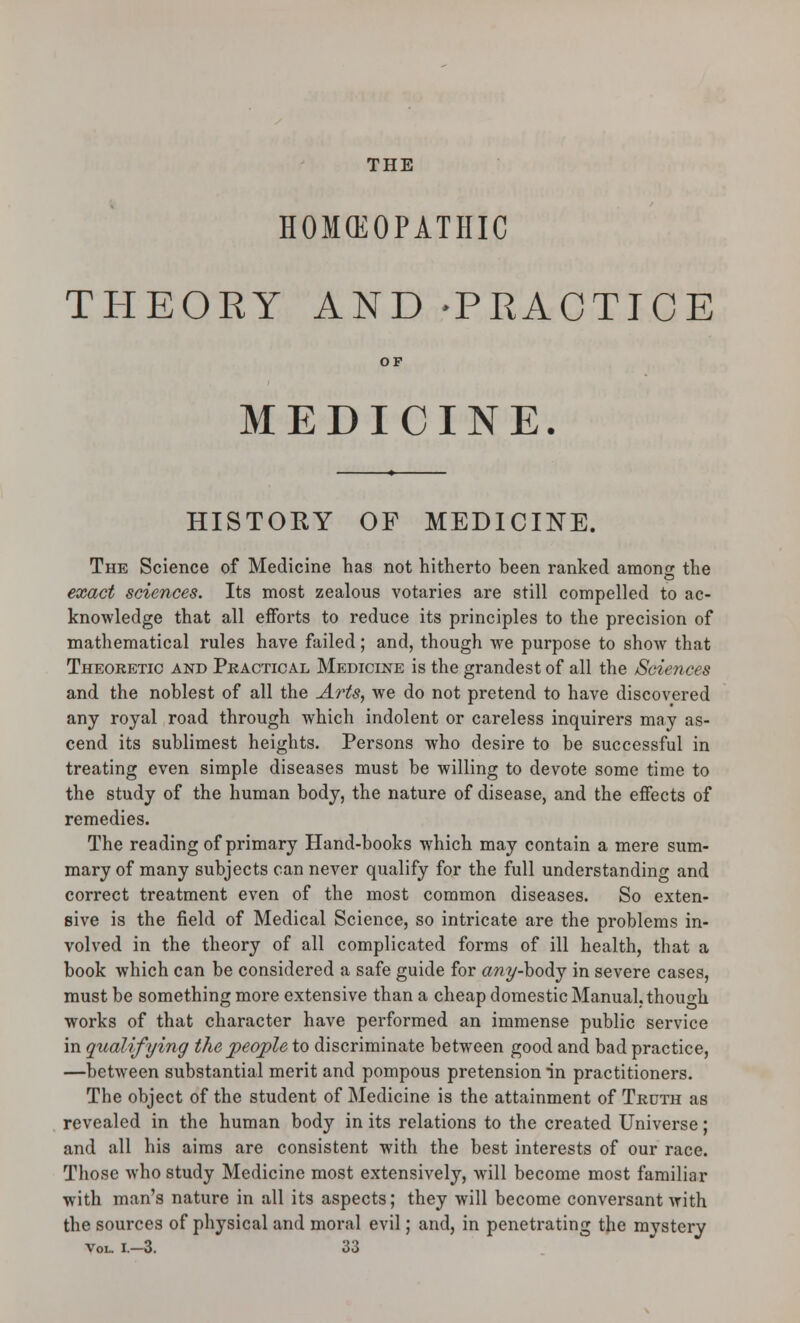 THE HOMCEOPATHIC THEORY AND -PRACTICE MEDICINE. HISTORY OF MEDICINE. The Science of Medicine has not hitherto been ranked amonsr the exact sciences. Its most zealous votaries are still compelled to ac- knowledge that all efforts to reduce its principles to the precision of mathematical rules have failed; and, though we purpose to show that Theoretic and Pkactical Medicine is the grandest of all the Sciences and the noblest of all the Arts, we do not pretend to have discovered any royal road through which indolent or careless inquirers may as- cend its sublimest heights. Persons who desire to be successful in treating even simple diseases must be willing to devote some time to the study of the human body, the nature of disease, and the effects of remedies. The reading of primary Hand-books which may contain a mere sum- mary of many subjects can never qualify for the full understanding and correct treatment even of the most common diseases. So exten- sive is the field of Medical Science, so intricate are the problems in- volved in the theory of all complicated forms of ill health, that a book which can be considered a safe guide for awy-body in severe cases, must be something more extensive than a cheap domestic Manual, though works of that character have performed an immense public service in qualifying the jpeojple to discriminate between good and bad practice, —between substantial merit and pompous pretension in practitioners. The object of the student of Medicine is the attainment of Truth as revealed in the human body in its relations to the created Universe; and all his aims are consistent with the best interests of our race. Those who study Medicine most extensively, Avill become most familiar with man's nature in all its aspects; they will become conversant with the sources of physical and moral evil; and, in penetrating the mystery