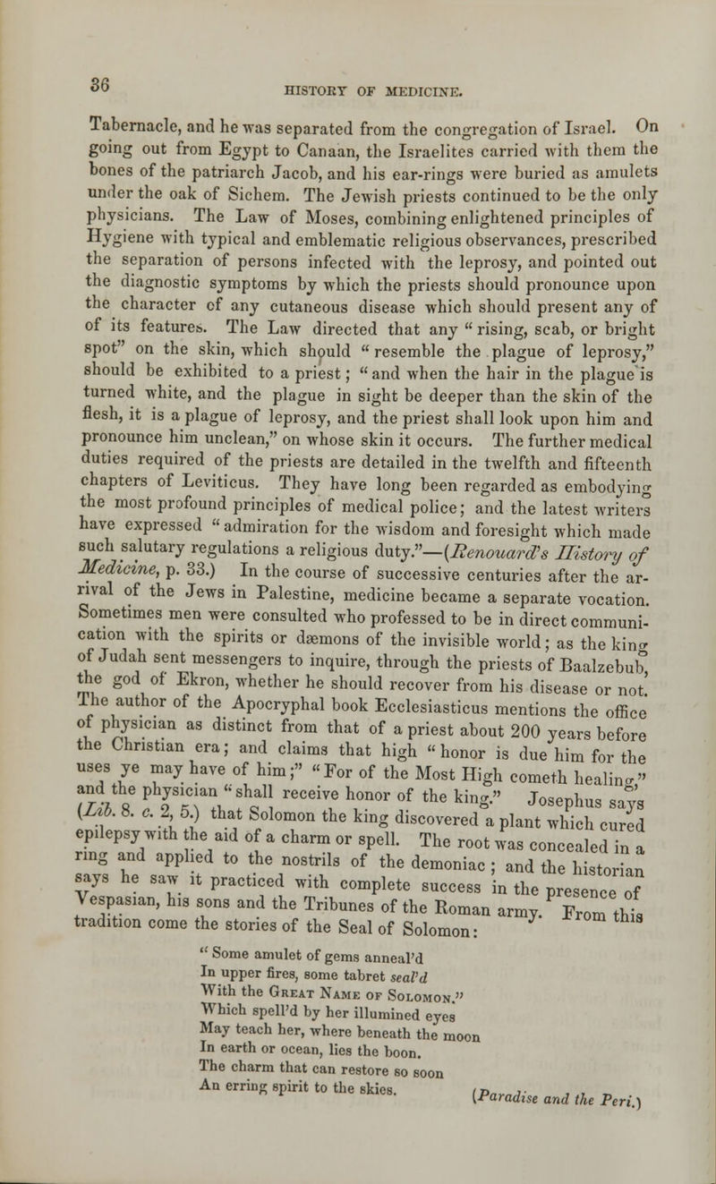 HISTORY or MEDICINE. Tabernacle, and he was separated from the congregation of Israel. On going out from Egypt to Canaan, the Israelites carried Avith them the bones of the patriarch Jacob, and his ear-rings were buried as amulets under the oak of Sichem. The Jewish priests continued to be the only physicians. The Law of Moses, combining enlightened principles of Hygiene with typical and emblematic religious observances, prescribed the separation of persons infected with the leprosy, and pointed out the diagnostic symptoms by which the priests should pronounce upon the character of any cutaneous disease which should present any of of its features. The Law directed that any  rising, scab, or bright spot on the skin, which shpuld  resemble the plague of leprosy, should be exhibited to a priest; and when the hair in the plague'is turned white, and the plague in sight be deeper than the skin of the flesh, it is a plague of leprosy, and the priest shall look upon him and pronounce him unclean, on whose skin it occurs. The further medical duties required of the priests are detailed in the twelfth and fifteenth chapters of Leviticus. They have long been regarded as embodying the most profound principles of medical police; and the latest writers have expressed « admiration for the Avisdom and foresight which made such salutary regulations a religious &\xijr—{Renouard's History of Medicine, p. 33.) In the course of successive centuries after the ar- rival of the Jews in Palestine, medicine became a separate vocation. Sometimes men were consulted who professed to be in direct communi- cation with the spirits or demons of the invisible world; as the king of Judah sent messengers to inquire, through the priests of Baalzebub the god of Ekron, whether he should recover from his disease or not' Ihe author of the Apocryphal book Ecclesiasticus mentions the office of physician as distinct from that of a priest about 200 years before the Christian era; and claims that high honor is due him for the uses ye may have of him; For of the Most High cometh healing and the Physician-shall receive honor of the king. Josephus says (Z J. 8. .. 2 5) that Solomon the king discovered a plant which cured epilepsy with he aid of a charm or spell. The root was concealed in a ring and apphed to the nostrils of the demoniac ; and the historian says he saw it practiced with complete success in the presence of Vespasian, his sons and the Tribunes of the Roman army.^ Erom this tradition come the stories of the Seal of Solomon: -^ ^ ^^^ ^^^s  Some amulet of gems anneaPd In upper fires, some tabret seaVd With the Great Name of Solomon. Which spell'd by her illumined eyes May teach her, where beneath the moon In earth or ocean, lies the boon. The charm that can restore so soon An erring spirit to the skies. (p„,,^ .^^ ^^^ ^^^ ^^^. ^