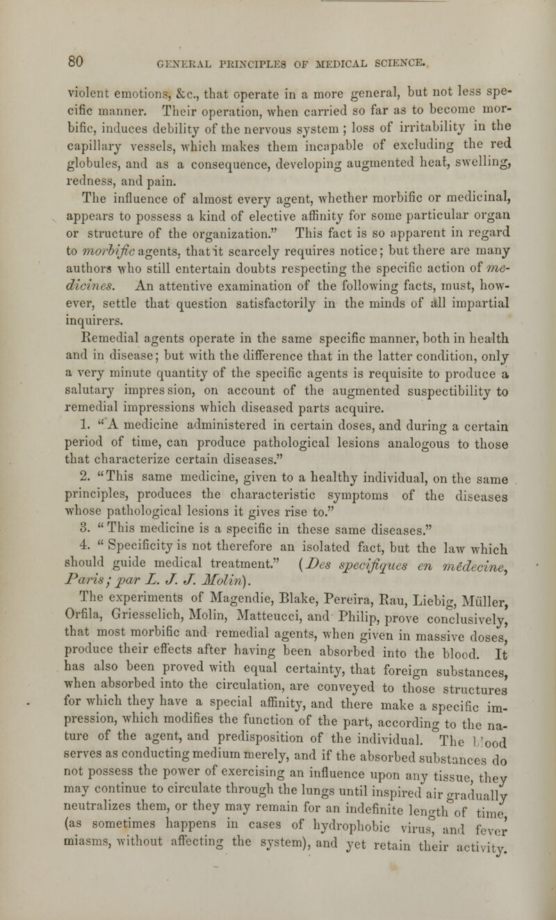 violent emotions, &c., that operate in a more general, but not less spe- cific manner. Their operation, when carried so far as to become mor- bific, induces debility of the nervous system ; loss of irritability in the capillary vessels, which makes them incapable of excluding the red globules, and as a consequence, developing augmented heal, swelling, redness, and pain. The influence of almost every agent, whether morbific or medicinal, appears to possess a kind of elective affinity for some particular organ or structure of the organization. This fact is so apparent in regard to warJ?^c agents, that it scarcely requires notice; but there are many authors who still entertain doubts respecting the specific action of me- dicines. An attentive examination of the following facts, must, how- ever, settle that question satisfactorily in the minds of all impartial inquirers. Remedial agents operate in the same specific manner, both in health and in disease; but with the difference that in the latter condition, only a very minute quantity of the specific agents is requisite to produce a salutary impres sion, on account of the augmented suspectibility to remedial impressions which diseased parts acquire. 1.  A medicine administered in certain doses, and during a certain period of time, can produce pathological lesions analogous to those that characterize certain diseases. 2. This same medicine, given to a healthy individual, on the same principles, produces the characteristic symptoms of the diseases whose pathological lesions it gives rise to. 3.  This medicine is a specific in these same diseases. 4.  Specificity is not therefore an isolated fact, but the law which should guide medical treatment. {Des specifiques en medecine, Paris; par L. J. J. Molin). The experiments of Magendie, Blake, Pereira, Rau, Liebig, Miiller, Orfila, Griesselich, Molin, Matteucci, and Philip, prove condusively[ that most morbific and remedial agents, when given in massive doses produce their effects after having been absorbed into the blood. It has also been proved with equal certainty, that foreign substances, when absorbed into the circulation, are conveyed to those structures for which they have a special affinity, and there make a specific im- pression, which modifies the function of the part, according to the na- ture of the agent, and predisposition of the individual. \he I'ood serves as conducting medium merely, and if the absorbed substances do not possess the power of exercising an influence upon any tissue, they may continue to circulate through the lungs until inspired air gradually neutralizes them, or they may remain for an indefinite length of time (as sometimes happens in cases of hydrophobic virus° and fevor miasms, without aff'ecting the system), and yet retain their activity.