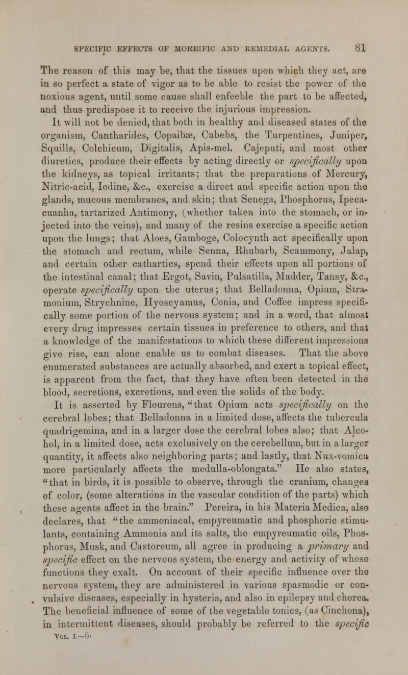 The reason of this may he, that the tissues upon which they act, are in so perfect a state of vigor as to be able to resist the power of the noxious agent, until some cause shall enfeeble the part to be affected, and thus predispose it to receive the injurious impression. It will not be denied, that both in healthy and diseased states of the organism, Cantharides, Copaibse, Cubebs, the Turpentines, Juniper, Squills, Colchicum, Digitalis, Apis-mel. Cajeputi, and most other diuretics, produce their effects by acting directly or specifically upon the kidneys, as topical irritants; that the preparations of Mercury, Nitric-acid, Iodine, &c., exercise a direct and specific action upon the glands, mucous membranes, and skin; that Senega, Phosphorus, Ipeca- cuanha, tartarized Antimony, (whether taken into the stomach, or in- jected into the veins), and many of the resins exercise a specific action upon the lungs; that Aloes, Gamboge, Colocynth act specifically upon the stomach and rectum, while Senna, Rhubarb, Scammony, Jalap, and certain other cathartics, spend their effects upon all portions of the intestinal canal; that Ergot, Savin, Pulsatilla, Madder, Tansy, &c., operate specifically upon the uterus; that Belladonna, Opium, Stra- monium, Strychnine, Hyoscyamus, Conia, and Coffee impress specifi- cally some portion of the nervous system; and in a word, that almost every drug impresses certain tissues in preference to others, and that a knowledge of the manifestations to which these different impressions give rise, can alone enable us to combat diseases. That the above enumerated substances are actually absorbed, and exert a topical effect, is apparent from the fact, that they have often been detected in the blood, secretions, excretions, and even the solids of the body. It is asserted by Flourens, that Opium acts specifically on the cerebral lobes; that Belladonna in a limited dose, aft'ects the tubercula quadrigemina, and in a larger dose the cerebral lobes also; that Alco- hol, in a limited dose, acts exclusively on the cerebellum, but in a larger quantity, it affects also neighboring parts; and lastly, that Nux-vouiica more particularly affects the medulla-oblongata. He also states, that in birds, it is possible to observe, through the cranium, changes of color, (some alterations in the vascular condition of the parts) which these agents affect in the brain. Pereira, in his Materia Medica, also declares, that the ammoniacal, empyreumatic and phosphoric stimu- lants, containing Ammonia and its salts, the empyreumatic oils, Phos- phorus, Musk, and Castoreum, all agree in producing a primary and specific effect on the nervous system, the energy and activity of whose functions they exalt. On account of their specific influence over the nervous system, they are administered in various spasmodic or con- vulsive diseases, especially in hysteria, and also in epilepsy and chorea. The beneficial influence of some of the vegetable tonics, (as Cinchona), in intermittent diseases, should probably be referred to the specific VCL. I.—')•