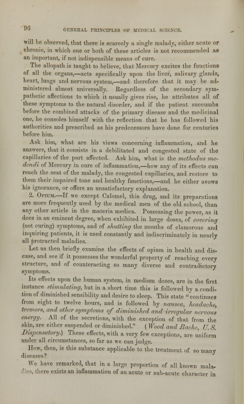 will be observed, that there is scarcely a single malady, either acute or chronic, in Avhich one or both of these articles is not recommended as an important, if not indispensible means of cure. The allopath is taught to believe, that Mercury excites the functions of all the organs,—acts specifically upon the liver, salivary glands, heart, lungs and nervous system,—and therefore that it may be ad- ministered almost universally. Regardless of the secondary sym- pathetic affections to which it usually gives rise, he attributes all of these symptoms to the natural disorder, and if the patient succumbs before the combined attacks of the primary disease and the medicinal one, he consoles himself with the reflection that he has followed his authorities and prescribed as his predecessors have done for centuries before him. Ask him, what are his views concerning inflammation, and he answers, that it consists in a debilitated and congested state of the capillaries of the part aff'ected. Ask him, what is the methodus me- dendi of Mercury in cure of inflammation,—how any of its effects can reach the seat of the malady, the congested capillaries, and restore to them their impaired tone and healthy functions,—and he either avows his ignorance, or offers an unsatisfactory explanation. 2. Opium.—If we except Calomel, this drug, and its preparations are more frequently used by the medical men of the old school, than any other article in the materia medica. Possessing the poAver, as it does in an eminent degree, when exhibited in large doses, of covering (not curing) symptoms, and of shutting the mouths of clamorous and inquiring patients, it is used constantly and indiscriminately in nearly all protracted maladies. Let us then briefly examine the effects of opium in health and dis- ease, and see if it possesses the wonderful property of reaching every structure, and of counteracting so many diverse and contradictory symptoms. Its effects upon the human system, in medium doses, are in the first instance stimulating, but in a short time this is followed by a condi- tion of diminished sensibility and desire to sleep. This state  continues from eight to twelve hours, and is followed by nausea, headache, tremors, and other symjptoms of diminished and irregular nervous energy. All of the secretions, with the exception of that from the skin, are either suspended or diminished. ( Wood and Bache, U. 8. Dispensatory.) These effects, with a very few exceptions, are uniform under all circumstances, so far as we can judge. How, then, is this substance applicable to the treatment of so many diseases? We have remarked, that in a large proportion of all known mala- dies, there exists an inflammation of an acute or sub-acute character in