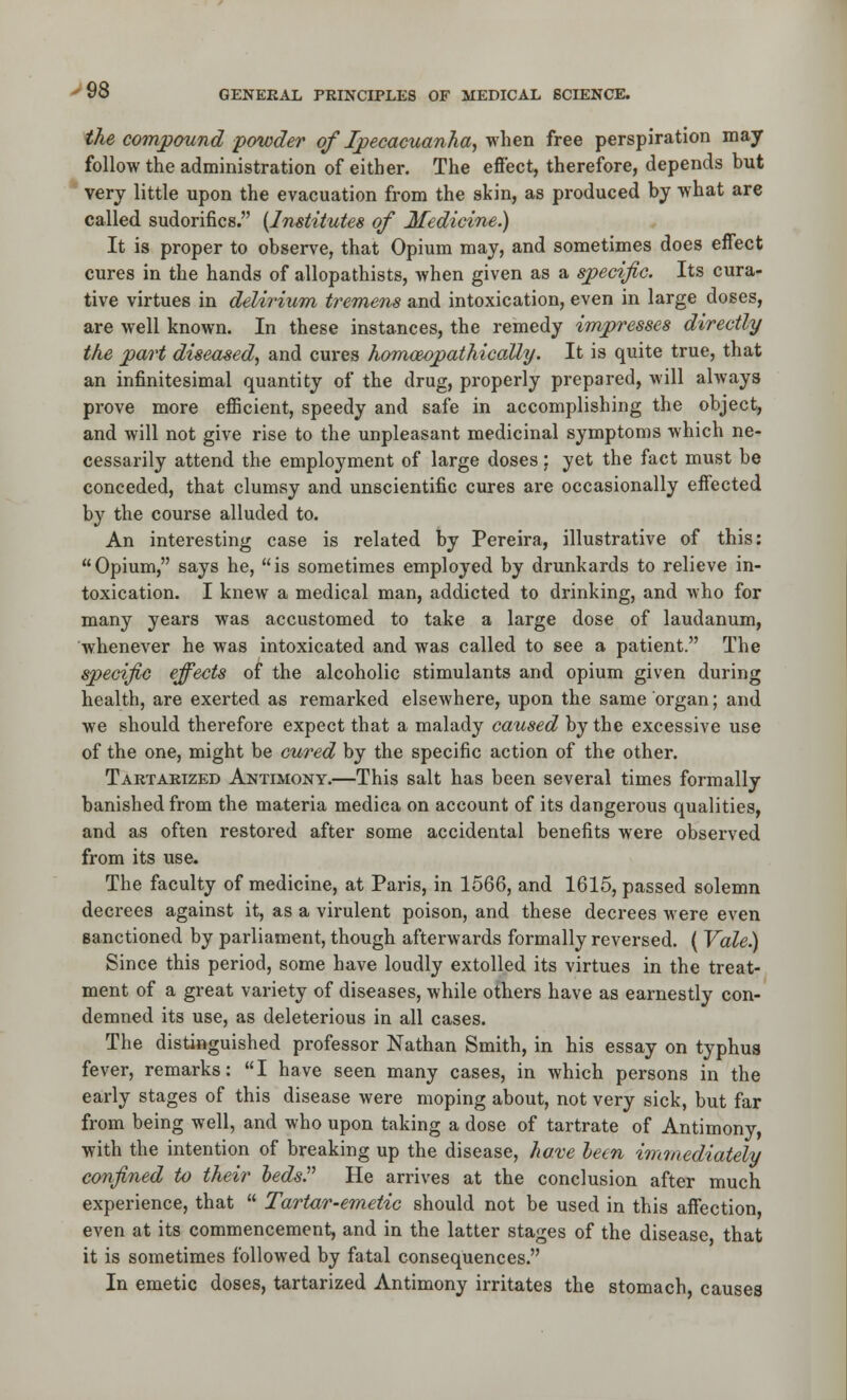 the compound -powder of Ipecacuanha^ y^\iGn free perspiration may follow the administration of either. The effect, therefore, depends but * very little upon the evacuation from the akin, as produced by what are called sudorifics. {Institutes of Medicine.) It is proper to observe, that Opium may, and sometimes does eff'ect cures in the hands of allopathists, when given as a specific. Its cura- tive virtues in delirium tremens and intoxication, even in large doses, are well known. In these instances, the remedy impresses directly the part diseased,, and cures homoeopathicaUy. It is quite true, that an infinitesimal quantity of the drug, properly prepared, will always prove more efficient, speedy and safe in accomplishing the object, and will not give rise to the unpleasant medicinal symptoms which ne- cessarily attend the employment of large doses; yet the fact must be conceded, that clumsy and unscientific cures are occasionally effected by the course alluded to. An interesting case is related by Pereira, illustrative of this: Opium, says he, is sometimes employed by drunkards to relieve in- toxication. I knew a medical man, addicted to drinking, and who for many years was accustomed to take a large dose of laudanum, whenever he was intoxicated and was called to see a patient. The specific effects of the alcoholic stimulants and opium given during health, are exerted as remarked elsewhere, upon the same organ; and we should therefore expect that a malady caused by the excessive use of the one, might be cured by the specific action of the other. Tartarized Antimony.—This salt has been several times formally banished from the materia medica on account of its dangerous qualities, and as often restored after some accidental benefits were observed from its use. The faculty of medicine, at Paris, in 1566, and 1615, passed solemn decrees against it, as a virulent poison, and these decrees were even sanctioned by parliament, though afterwards formally reversed. ( Vale) Since this period, some have loudly extolled its virtues in the treat- ment of a great variety of diseases, while others have as earnestly con- demned its use, as deleterious in all cases. The distinguished professor Nathan Smith, in his essay on typhus fever, remarks: I have seen many cases, in which persons in the early stages of this disease were moping about, not very sick, but far from being well, and who upon taking a dose of tartrate of Antimony, with the intention of breaking up the disease, ha.^'e leen immediately confined to their ledsP He arrives at the conclusion after much experience, that  Tartar-emetic should not be used in this affection even at its commencement, and in the latter stages of the disease that it is sometimes followed by fatal consequences. In emetic doses, tartarized Antimony irritates the stomach, causes