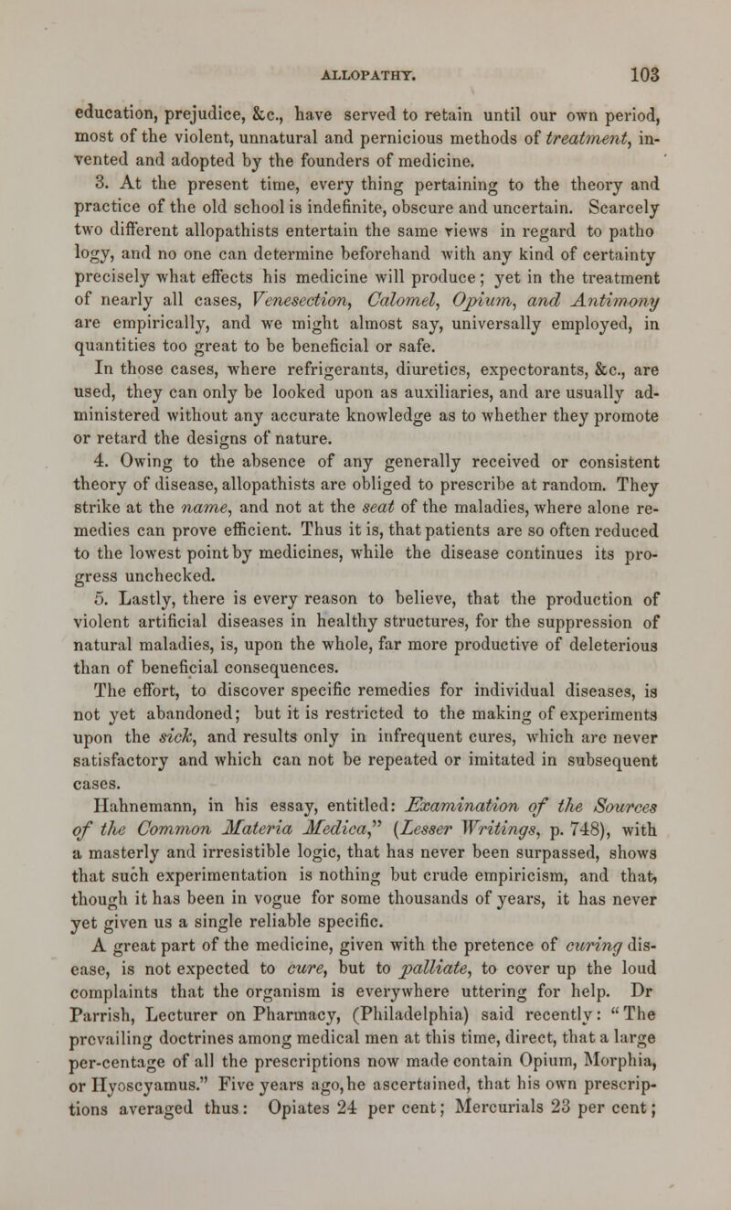 education, prejudice, &c., have served to retain until our own period, most of the violent, unnatural and pernicious methods of treatment.^ in- vented and adopted by the founders of medicine. 3. At the present time, every thing pertaining to the theory and practice of the old school is indefinite, obscure and uncertain. Scarcely two different allopathists entertain the same views in regard to patho logy, and no one can determine beforehand with any kind of certainty precisely what effects his medicine will produce; yet in the treatment of nearly all cases. Venesection, Calomel, Opium, and Antim.ony are empirically, and we might almost say, universally employed, in quantities too great to be beneficial or safe. In those cases, where refrigerants, diuretics, expectorants, &c., are used, they can only be looked upon as auxiliaries, and are usually ad- ministered without any accurate knowledge as to whether they promote or retard the designs of nature. 4. Owing to the absence of any generally received or consistent theory of disease, allopathists are obliged to prescribe at random. They strike at the narne, and not at the seat of the maladies, where alone re- medies can prove efficient. Thus it is, that patients are so often reduced to the lowest point by medicines, while the disease continues its pro- gress unchecked. 5. Lastly, there is every reason to believe, that the production of violent artificial diseases in healthy structures, for the suppression of natural maladies, is, upon the whole, far more productive of deleterious than of beneficial consequences. The effort, to discover specific remedies for individual diseases, is not yet abandoned; but it is resti-icted to the making of experiments upon the sick, and results only in infrequent cures, which arc never satisfactory and which can not be repeated or imitated in subsequent cases. Hahnemann, in his essay, entitled: Exam^ination of the Sources of the Common Materia Medica^'' [Lesser Writings, p. 748), with a masterly and irresistible logic, that has never been surpassed, shows that such experimentation is nothing but crude empiricism, and that, though it has been in vogue for some thousands of years, it has never yet given us a single reliable specific. A great part of the medicine, given with the pretence of curing dis- ease, is not expected to cure, but to palliate, to cover up the loud complaints that the organism is everywhere uttering for help. Dr Parrish, Lecturer on Pharmacy, (Philadelphia) said recently:  The prevailing doctrines among medical men at this time, direct, that a large per-centage of all the prescriptions now made contain Opium, Morphia, or Hyoscyamus. Five years ago,he ascertained, that his own prescrip- tions averaged thus: Opiates 24 per cent; Mercurials 23 per cent;