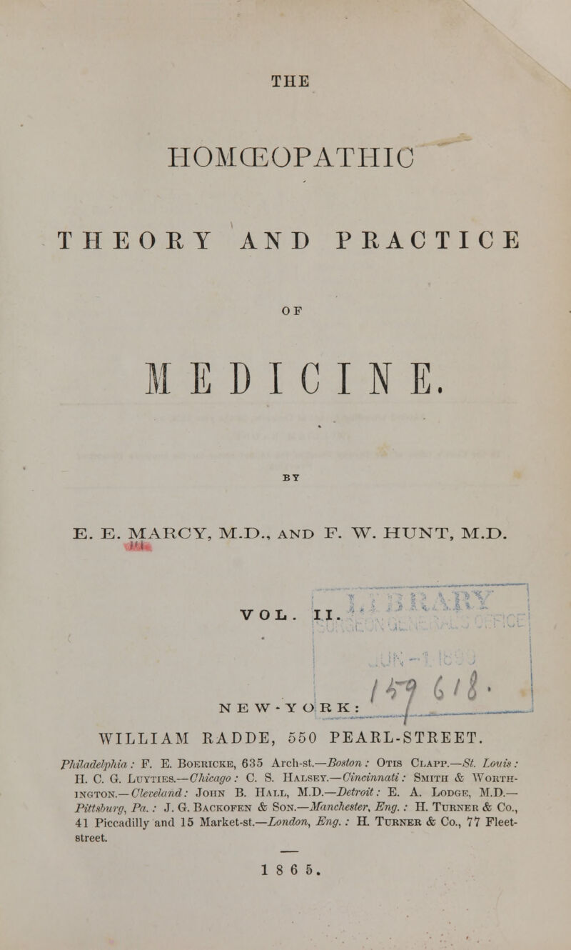 THE HOMOEOPATHIC THEORY AND PRACTICE OF E D I C I N E. E. E. MARCY, M.D., AND F. W. HUNT, M.E>. Hi VOL. II. w c i i ■ N E W - Y O R K WILLIAM RADDE, 550 PEARL-STREET. Philadelphia: F. E. Boericke, 635 Arch-St.—Boston: Otis Clapp.—St. Louis: H. C. G. Luyties.—Chicago: C. S. Halsey.—Cincinnati: Smith & Worth- ington.—Cleveland: John B. Hall, M.D.—Detroit: E. A. Lodge, M.D.— Pittsburg, Pa.: J. G. Backofen & Son.—Manchester, Eng.: H. Turner & Co., 41 Piccadilly and 15 Market-st.—London, Eng.: H. Turner & Co., 77 Fleet- street.