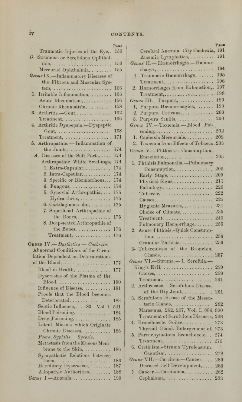 Page Traumatic Injuries of the Eye,. 150 D. Strumous or Scrofulous Ophthal- mia, 150 Mercurial Ophthalmia, . 155 Genus IX.—Inflammatory Diseases of the Fibrous aud Muscular Sys- tem, 156 Irritable Inflammation, 156 Acute Kheumatism, 156 Chronic Kheumatism, 158 Arthritis.—Gout, 162 Treatment, 166 Arthritic Dyspepsia.—Dyspeptic Gout, 168 Treatment, 171 6. Arthropathia—Inflammation of the Joints, 174 A. Diseases of the Soft Parts, .... 174 Arthropathic White Swellings, 174 1. Extra-Capsular, 174 2. Intra-Capsular, 174 3. Specific or Blennorrhous,.. 174 4. Fungous, , 174 5. Synovial Arthropathia, ... 175 Hydrarthrus, 175 6. Cartilaginous do., 175 7. Superficial Arthropathie of the Bones, 175 8. Deep-seated Arthropathie of the Bones, Treatment, . 176 176 Order IV.— Dysthetica — Cachexia. Abnormal Conditions of the Circu- lation Dependent on Deteriorations of the Blood, 177 Blood in Health, 177 Dyscrasias of the Plasma of the Blood, 180 Influence of Disease, 181 Proofs that the Blood becomes Deteriorated, 183 Septic Influence,. .183. Vol.1 541 Blood Poisoning, 184 Drug Poisoning, 185 Latent Miasms which Originate Chronic Diseases, 186 Psora, Syphilis. Sycosis. Metastasis from the Mucous Mem- brane to the Skin, 186 Sympathetic Relations between them, 186 Hereditary Dyscrasias 187 Allopathic Authorities, 188 Genus I.—Anamna, 190 Paqi Cerebral Anamiia. City Cachexia, 191 Anaemia Lymphatica, 191 Genus II.— Ha-mori hagia.—Haemor- rhages, 194 1. Traumatic Hemorrhage 195 Treatment, 196 2. Haemorrhages from Exhaustion,. 197 Treatment, „ 198 Genus III.—Purpura, 199 1. Purpura Hamiorrhagica, 199 2. Purpura Urticans, 200 3. Purpura Senilis, 200 Genus IV.—Toxaemia.— Blood Poi- soning 202 1. Cachexia Mercuriale,.. . . 202 2. Toxaemia from Effects of Tobacco, 203 Genus V.—Phthisis.—Consumption. Emaciation, 205 1. Phthisis Pulmonalis.—Pulmonary Consumption, 205 Early Stage, 209 Physical Signs, 211 Pathology 220 Tubercle, 222 Causes 225 Hygienic Measures, 231 Choice of Climate, 235 Treatment, 240 Pulmonary Haemorrhage, 255 2. Acute Phthisis.-Quick Consump- tion 256 Granular Phthisis, 256 3- Tuberculosis of the Bronchial Glands 257 Genus VI.—Struma.— 1. Scrofula.— King's Evil, 259 Causes, 259 Treatment 261 2. Arthrocace.—Scrofulous Disease of the Hip-Joint 261 3. Scrofulous Disease of the Mesen- teric Glands, 262 Marasmus, 262, 267, Vol. I. 884, 890 Treatment of Scrofulous Diseases, 268 4. Bronchocele, Goitre, 273 Thyroid Gland. Enlargement of. 273 5. Parenchymatous Bronchocele,.. 274 Treatment, 275 6. Cretinism.-Struma Tyrolensium. Cagotism 278 Genus VII.—Carcinus —Cancer, ... 280 Diseased Cell-Development,. . . . 280 1. Cancer.—Carcinoma, 2S2 Cephalouia, 283