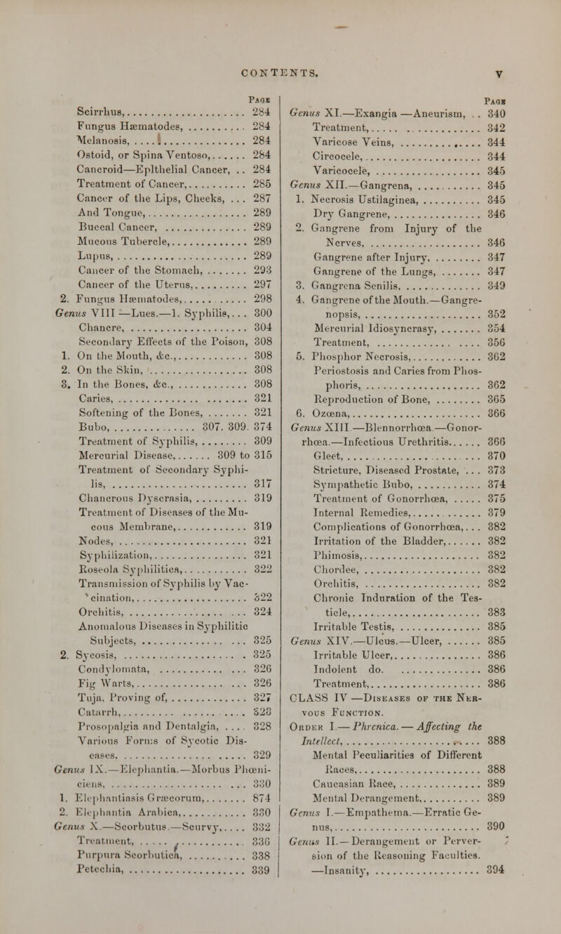 Paob Scirrhus, 284 Fungus Hsematodes, 284 Melanosis, I 284 Ostoid, or Spina Ventoso, 284 Cancroid—Epithelial Cancer, .. 284 Treatment of Cancer, 285 Cancer of the Lips, Cheeks, . . . 287 And Tongue, 289 Buccal Cancer, 289 Mucous Tubercle, 289 Lupus, 289 Cancer of the Stomach, 293 Cancer of the Uterus, 297 2. Fungus Hsematodes, 298 Genus VIII — Lues.—1. Syphilis,.. . 300 Chancre, 304 Secondary Effects of the Poison, 308 1. On the Mouth, Ac, 308 2. On the Skin, 308 3. In the Bones, &c, 308 Caries, 321 Softening of the Bones, 321 Bubo, 307. 309. 374 Treatment of Syphilis, 309 Mercurial Disease, 309 to 315 Treatment of Secondary Syphi- lis, 317 Chancrous Dyscrasia, 319 Treatment of Diseases of the Mu- cous Membrane, 319 Nodes, 321 Syphiiization, 321 Roseola Syphilitica, 322 Transmission of Syphilis by Vac- % cination, o22 Orchitis 324 Anomalous Diseases in Syphilitic Subjects 325 2. Sycosis, 325 Condylomata, 32G Fig Warts, 326 Tuja. Proving of, 327 Catarrh, S28 Prosopalgia and DentaJgia, .... 328 Various Forms of Sycotic Dis- eases. 329 Genus IX. — Elephantia. — Morbus Pheeni- ciens 330 1. Elephantiasis Graecorum, 874 2. Elephantia Arabica 330 Genus X.—Scorbutus.—Scurvy 332 Treatment, 33b' Purpura Scorbutica, 338 Petechia, 339 Pao« Genus XI.—Exangia —Aneurism, , . 340 Treatment, 342 Varicose Veins, 344 Circocele, 344 Varicocele, 345 Genus XII.—Gangrena, 345 1. Necrosis Ustilaginea, 345 Dry Gangrene, 346 2. Gangrene from Injury of the Nerves, 346 Gangrene after Injury 347 Gangrene of the Lungs, 347 3. Gangrena Senilis 349 4. Gangrene of the Mouth.—Gangre- nopsis, 352 Mercurial Idiosyncrasy, 354 Treatment, 356 5. Phosphor Necrosis, 362 Pcriostosis and Caries from Plios- phoris, 362 Reproduction of Bone, 365 6. Ozeena, 366 Genus XIII—Blennorrhcea—Gonor- rhoea.—Infectious Urethritis 366 Gleet, 370 Stricture, Diseased Prostate, .. . 373 Sympathetic Bubo, 374 Treatment of Gonorrhoea, 375 Internal Remedies, 379 Complications of Gonorrhoea,. . . 382 Irritation of the Bladder, 382 Phimosis, 382 Chordee, 382 Orchitis 382 Chronic Tndnration of the Tes- ticle, 383 Irritable Testis, 385 Genus XIV.—Ulcus.—Ulcer, 385 Irritable Ulcer 386 Indolent do 386 Treatment, 386 CLASS IV —Diseases of the Ner- vous Function. Ordkk I.— Phrcnica. — Affecting the Intellect 388 Mental Peculiarities of Different Races 388 Caucasian Race, 389 Mental Derangement, 389 Genus I.—Empathema.—Erratic Ge- nus, 390 Genus II.—Derangement or Perver- sion of the Reasoning Faculties. —Insanity, 394