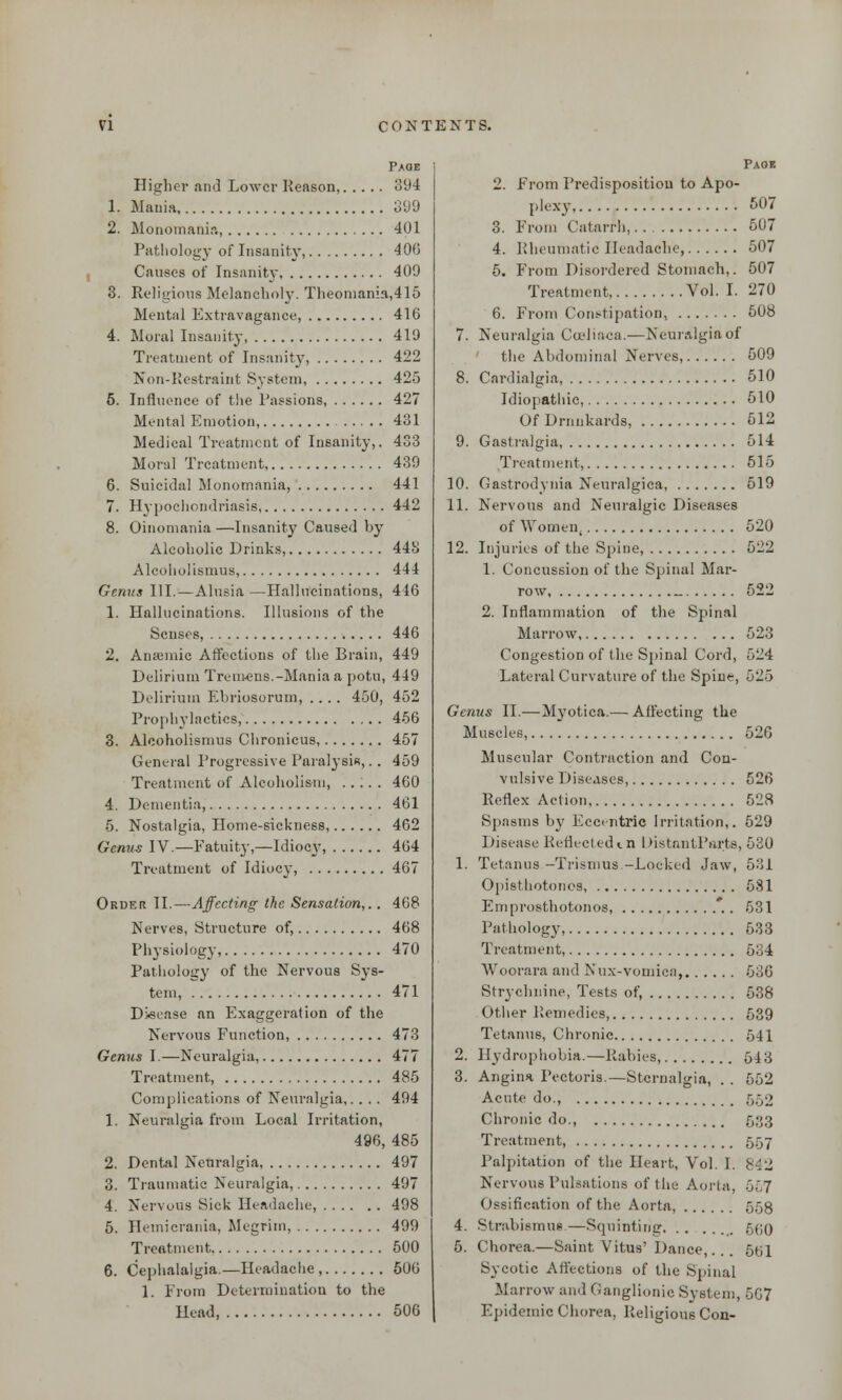 Page Higher and Lower Reason, 394 1. Mania 899 2. Monomania, 401 Pathology of Insanity, 406 Causes of Insanity 409 3. Religions Melancholy. Theoniania,415 Mental Extravagance, 416 4. Moral Insanity, 419 Treatment of Insanity, 422 Non-Restraint System 425 5. Influence of the Passions 427 Mental Emotion, 431 Medical Treatment of Insanity,. 433 Moral Treatment, 439 6. Suicidal Monomania, 441 7. Hypochondriasis 442 8. Oinomania —Insanity Caused by Alcoholic Drinks, 443 Alcoholismus, 444 Genus III.—Alusia—Hallucinations, 446 1. Hallucinations. Illusions of the Senses, 446 2. Anannic Affections of the Brain, 449 Delirium Tremens.-Mania a potu, 449 Delirium Ebriosorum, .... 450, 452 Prophylactics, 456 3. Alcoholismus Chronicus, 457 General Progressive Paralysis,.. 459 Treatment of Alcoholism, .. ;. . 460 4. Dementia, 461 5. Nostalgia, Home-sickness, 402 Genus IV.—Fatuity,—Idiocy, 464 Treatment of Idiocy, 467 Order II.—Affecting the Sensation,.. 468 Nerves, Structure of, 468 Physiology, 470 Pathology of the Nervous Sys- tem, 471 Disease an Exaggeration of the Nervous Function, 473 Genus I.—Neuralgia, 477 Treatment, 485 Complications of Neuralgia,. . . . 494 1. Neuralgia from Local Irritation, 496, 485 2. Dental Neuralgia 497 3. Traumatic Neuralgia, 497 4. Nervous Sick Headache, 498 5. Hemierania, Megrim, 499 Treatment. 500 6. Cephalalgia.—Headache , 506 1. From Determination to the Head, 506 Paoe 2. From Predisposition to Apo- plexy 507 3. From Catarrh, 507 4. Rheumatic Headache, 507 5. From Disordered Stomach,. 507 Treatment, Vol. I. 270 6. From Constipation, 508 7. Neuralgia Coelia-ca.—Neuralgia of the Abdominal Nerves, 509 8. Cardialgia, 510 Idiopathic, 510 Of Drunkards, 512 9. Gastralgia, 514 Treatment, 515 10. Gastrodynia Neuralgica, 519 11. Nervous and Neuralgic Diseases of Women, 520 12. Injuries of the Spine, 522 1. Concussion of the Spinal Mar- row _ 522 2. Inflammation of the Spiinal Marrow 523 Congestion of the Spinal Cord, 524 Lateral Curvature of the Spine, 525 Genus II.—Myotica.— Affecting the Muscles, 526 Muscular Contraction and Con- vulsive Diseases, 526 Reflex Action 528 Spasms by Eccentric Irritation,. 529 Disease Reflected in DistantParts, 530 1. Tetanus -Trismus.-Locked Jaw, 531 Opisthotonos 581 Emprosthotonos, 531 Pathology, 533 Treatment, 534 Woorara and Nux-vomiea, 536 Strychnine, Tests of, 538 Other Remedies, 539 Tetanus, Chronic 541 2. Hydrophobia.—Rabies, 54 a 3. Angina Pectoris.—Stcrnalgia, . . 552 Acute do., 550 Chronic do., 533 Treatment, 557 Palpitation of the Heart, Vol. I. 842 Nervous Pulsations of the Aorta, 557 Ossification of the Aorta, 558 4. Strabismus—Squinting 5(jo 5. Chorea.—Saint Vitus' Dance, 5bl Sycotic Affections of the Spinal Marrow and Ganglionic System, 507 Epidemic Chorea, Religious Con-