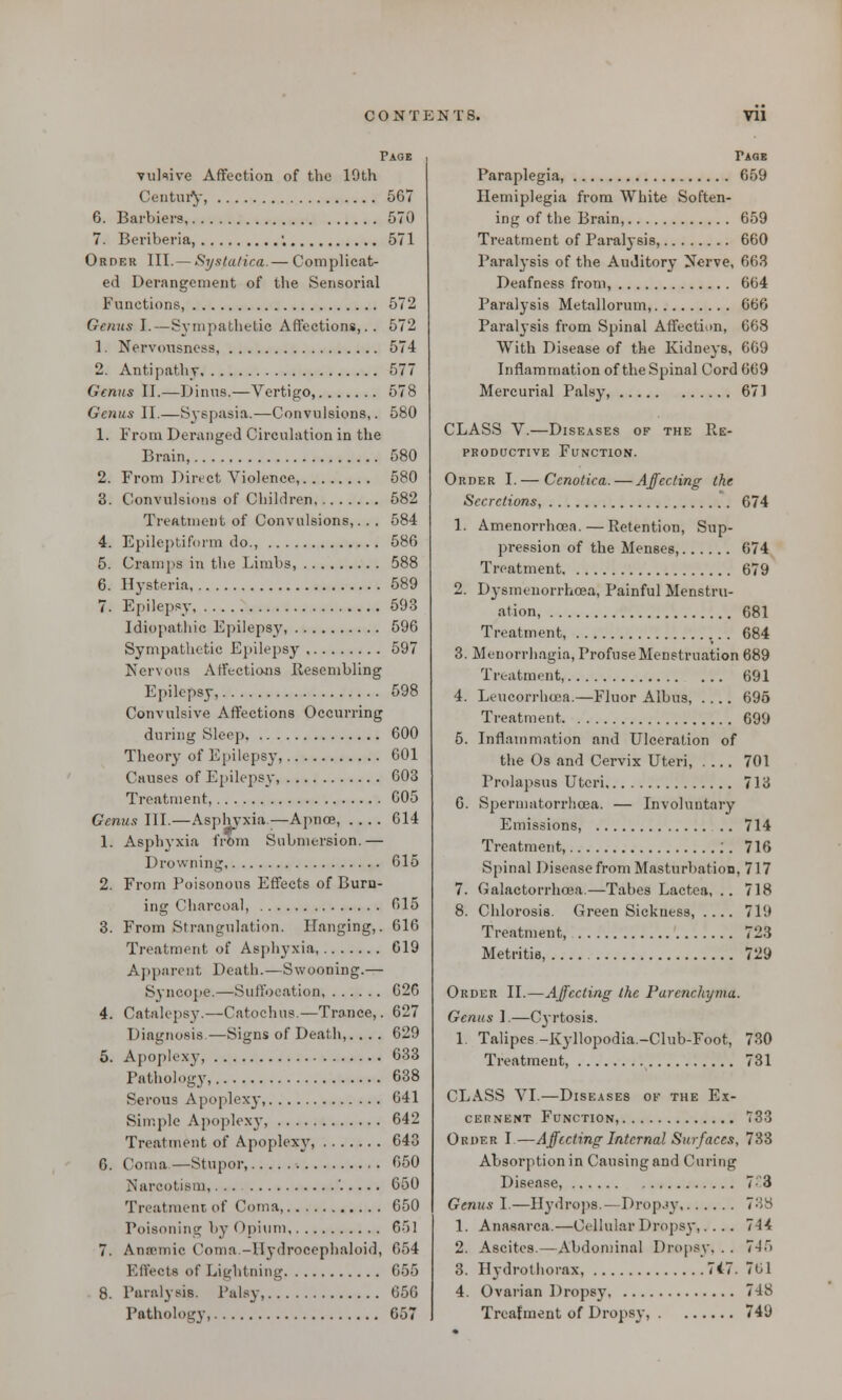 Page vul<uve Affection of the 19th Century, 567 6. Barbiera, 570 7. Beriberia, . 571 Order III.— Systatica.— Complicat- ed Derangement of the Sensorial Functions, 572 Genus I.—Sympathetic Affections,.. 572 1. Nervousness, 574 2. Antipathy 577 Genus II.—Dinus.—Vertigo, 578 Genus II.—Syspasia.—Convulsions,. 580 1. From Deranged Circulation in the Brain, 580 2. From Direct Violence, 580 3. Convulsions of Children 582 Treatment of Convulsions,. . . 584 4. Epileptiform do., 586 5. Cramps in the Limbs, 588 6. Hysteria, 589 7. Epilepsy 593 Idiopathic Epilepsy, 596 Sympathetic Epilepsy 597 Nervous Affections Resembling Epilepsy, 598 Convulsive Affections Occurring during Sleep 600 Theory of Epilepsy, 601 Causes of Epilepsy, 603 Treatment 605 Genus III.—Asphyxia—Apnoe, .... 614 1. Asphyxia from Submersion.— Drowning 615 2. From Poisonous Effects of Burn- ing Charcoal, 615 3. From Strangulation. Hanging,. 616 Treatment of Asphyxia 619 Apparent Death.—Swooning.— Syncope.—Suffocation, 626 4. Catalepsy.—Catochus.—Trance,. 627 Diagnosis—Signs of Death,. ... 629 5. Apoplexy, 633 Pathology, 638 Serous Apoplexy, 641 Simple Apoplexy, 642 Treatment of Apoplexy, 643 6. Coma—Stupor, 650 Narcotism, '..... 650 Treatment of Coma, 650 Poisoning by Opium 651 7. Ana-niic Coma -llydrocephaloid, 654 Effects of Lightning 655 8. Paralysis. Palsy, 656 Pathology, 657 Taqe Paraplegia, 659 Hemiplegia from White Soften- ing of the Brain, 659 Treatment of Paralysis, 660 Paralysis of the Auditory Nerve, 663 Deafness from, 664 Paralysis Metallorum, 666 Para^-sis from Spinal Affection, 668 With Disease of the Kidneys, 669 Inflammation of the Spinal Cord 669 Mercurial Palsy, 671 CLASS V.—Diseases of the Re- productive Function. Order I.— Cenotiea.—Affecting the Secretions, 674 1. Amenorrheea.—Retention, Sup- pression of the Menses, 674 Treatment 679 2. Dyemenorrhceaj Painful Menstru- ation, 681 Treatment, 684 3. Menorrhagia, Profuse Menstruation 689 Treatment, 691 4. Leucorrhcea.—Fluor Albus, .... 695 Treatment 699 5. Inflammation and Ulceration of the Os and Cervix Uteri, .... 701 Prolapsus Uteri 713 6. Spermatorrhoea. — Involuntary Emissions, .. 714 Treatment, :. 716 Spinal Disease from Masturbation, 717 7. Galactorrhea.—Tabes Lactea, .. 718 8. Chlorosis. Green Sickness, .... 719 Treatment, 723 Metritis, 729 Order II.—Affecting the Parenchyma. Genus I.—Cyrtosis. 1. Talipes -Kyllopodia.-Club-Foot, 730 Treatment, 731 CLASS VI.—Diseases of the Ex- cernent Function, 733 Order I—Affecting Internal Surfaces, 733 Absorption in Causing and Curing Disease, 7;3 Genus I.—Hydrops.—Dropjy 738 1. Anasarca.—Cellular Dropsy,.... 714 2. Ascites.—Abdominal Dropsy, . . 715 3. Hydrothorax, 7i7. 761 4. Ovarian Dropsy 748 Treatment of Dropsy, 749