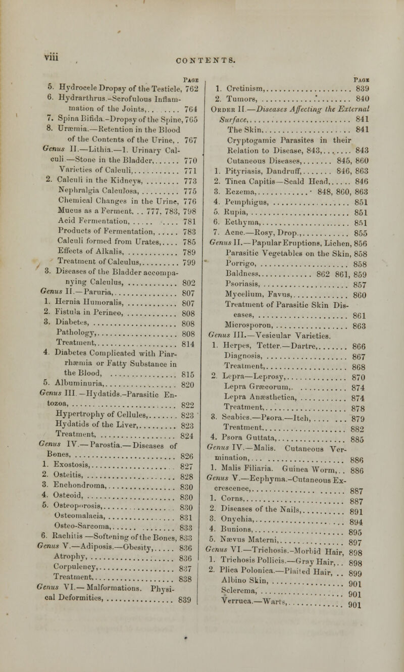 Page 5. Hydrocele Dropsy of the Testicle, 762 6. Hydrarthrus -Scrofulous Inflam- mation of the Joints,........ 764 7. Spina Bifida.-Dropsy of the Spine, 705 8. Uraemia.—Retention in the Blood of the Contents of the Urine, . 7G7 Genus II.—Lithia.—1. Urinary Cal- culi.—Stone in the Bladder 770 Varieties of Calculi, 771 2. Calculi in the Kidneys, 773 Nephralgia Calculosa, 775 Chemical Changes in the Urine, 776 Mucus as a Ferment, .. 777, 783, 798 Acid Fermentation, .... 781 Products of Fermentation, 783 Calculi formed from Urates, 785 Effects of Alkalis, 789 Treatment of Calculus, 799 3. Diseases of the Bladder accompa- nying Calculus, 802 Genus II.—Paruria, 807 1. Hernia Ilumoralis, 807 2. Fistula in Perineo, 808 3. Diabetes, 808 Pathology, 808 Treatment, 814 4. Diabetes Complicated with Piar- rhaima or Fatty Substance in the Blood, 815 5. Albuminuria, 820 Genus III. -Hydatids.-Parasitic En- tozoa, g22 Hypertrophy of Cellules, 823 ' Hydatids of the Liver, 823 Treatment, 824 Genus IV.— Parostia.— Diseases of Bones, 826 1. Exostosis 827 2. Osteitis, 828 3. Enchondroma, 830 4. Osteoid, 830 5. Osteoporosis, 830 Osteomalacia, 831 Osteo-Sarcoma 833 6. Rachitis —Softening of the Bones, 833 Genus V.—Adiposis.—Obesity, 836 Atrophy, 836 Corpulency, 837 Treatment g3g Genus VI.—Malformations. Physi- cal Deformities, 839 Paox 1. Cretinism, 839 2. Tumors, ' 840 Order II.—Diseases Affecting the External Surface 841 The Skin 841 Cryptogamic Parasites in their Relation to Disease, 843, 843 Cutaneous Diseases, 845, 860 1. Pityriasis, Dandruff, 846, 863 2. Tinea Capitis—Scald Head 846 3. Eczema, ■ 848, 860, 863 4. Pemphigus, 851 5. Rupia, 851 6. Ecthyma, 851 7. Acne.—Rosy, Drop., 855 Genus II.—PapularEruptions, Lichen, 856 Parasitic Vegetables on the Skin, 858 Porrigo, 858 Baldness 862 861, 859 Psoriasis, 857 Mycelium, Favus, 860 Treatment of Parasitic Skin Dis- eases, 861 Microsporon, 863 Genus III.—Vesicular Varieties. 1. Herpes, Tetter.—Dartre, 866 Diagnosis, 867 Treatment, 868 2. Lepra—Leprosy, 870 Lepra Gra:eorum, 874 Lepra Anaesthetica, 874 Treatment, 878 3. Scabies.—Psora.—Itch, 879 Treatment 882 4. Psora Guttata, 885 Genus IV. — Malis. Cutaneous Ver- mination, ggfj 1. Malis Filiaria. Guinea Worm,. . 886 Genus V.—Ecphyma.-Cutaneous Ex- crescence, ggr 1. Corns gg7 2. Diseases of the Nails, gp,i 3. Onychia, gy4 4. Bunions, go- 5. Nsevus Materni, go? Genus VI—Trichosis.-Morbid Hair, 898 1. Trichosis Pollicis.—Gray Hair,.. 898 2. Plica Polonica.—Flailed Hair, .. 899 Albino Skin, gni Sclerema, qqi Verruca.—Wart s, 901