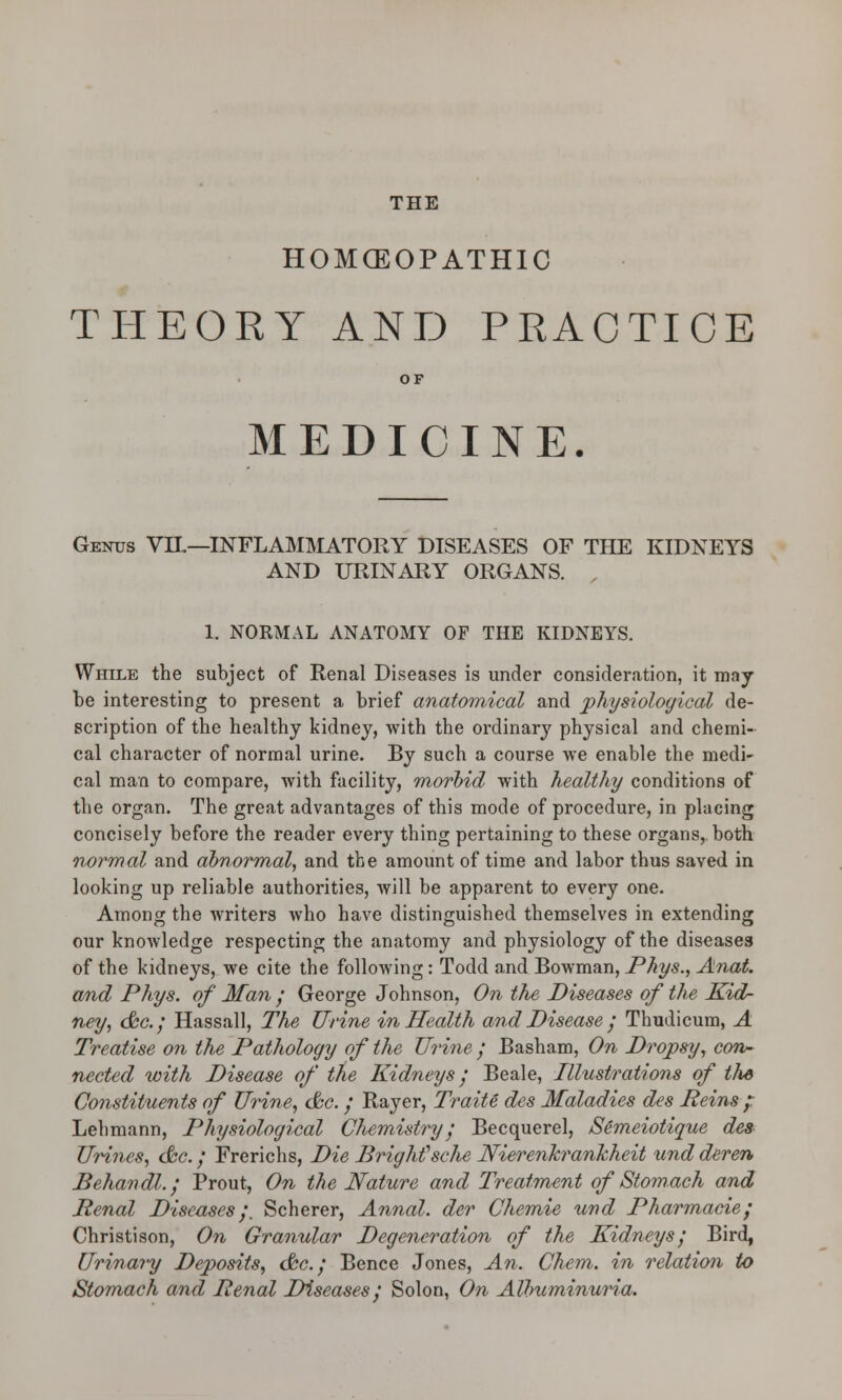 THE HOMCEOPATHIC THEORY AND PRACTICE OF MEDICINE. Genus VIL—INFLAMMATORY DISEASES OF THE KIDNEYS AND URINARY ORGANS. 1. NORMAL ANATOMY OF THE KIDNEYS. While the subject of Renal Diseases is under consideration, it may be interesting to present a brief anatomical and physiological de- scription of the healthy kidney, with the ordinary physical and chemi- cal character of normal urine. By such a course we enable the medi- cal man to compare, with facility, morbid with healthy conditions of the organ. The great advantages of this mode of procedure, in placing concisely before the reader every thing pertaining to these organs, both normal and abnormal, and the amount of time and labor thus saved in looking up reliable authorities, will be apparent to every one. Among the writers who have distinguished themselves in extending our knowledge respecting the anatomy and physiology of the diseases of the kidneys, we cite the following: Todd and Bowman, Phys., Anat. and Phys. of Man ; George Johnson, On the Diseases of the Kid- ney, &c; Hassall, The Urine in Health and Disease ; Thudicum, A Treatise on the Pathology of the Urine ; Basham, On Dropsy, con- nected with Disease of the Kidneys ; Beale, Illustrations of the Constituents of Urine, &c.; Rayer, Traite des Maladies des Reins ;: Lebmann, Physiological Chemistry; Becquerel, Semeiotique des Urines, &c.; Frerichs, Die BrigMsche Nierenkrankheit und deren Behandl.; Prout, On the Nature and Treatment of Stomach and Penal Diseases /. Scherer, Annal. der Chemie und Pharmacie; Christison, On Granular Degeneration of the Kidneys; Bird, Urinary Deposits, &c; Bence Jones, An. Chem. in relation to Stomach and Penal IXseases; Solon, On Albuminuria.