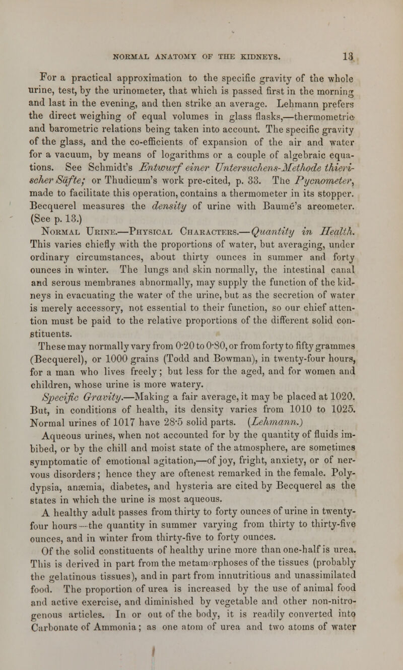 For a practical approximation to the specific gravity of the whole urine, test, by the urinometer, that which is passed first in the morning and last in the evening, and then strike an average. Lehmann prefers the direct weighing of equal volumes in glass flasks,—thermometrie and barometric relations being taken into account. The specific gravity of the glass, and the co-efficients of expansion of the air and water for a vacuum, by means of logarithms or a couple of algebraic equa- tions. See Schmidt's Entwurf einer Untersuchens-Methode thieri- scherSdfte; or Thudicum's work pre-cited, p. 33. The Pycnometer, made to facilitate this operation, contains a thermometer in its stopper. Becquerel measures the density of urine with Baume's areometer. (See p. 13.) Normal Urine.—Physical Characters.—Quantity in Health. This varies chiefly with the proportions of water, but averaging, under ordinary circumstances, about thirty ounces in summer and forty ounces in winter. The lungs and skin normally, the intestinal canal and serous membranes abnormally, may supply the function of the kid- neys in evacuating the water of the urine, but as the secretion of water is merely accessory, not essential to their function, so our chief atten- tion must be paid to the relative proportions of the different solid con- stituents. These may normally vary from 0*20 to O30, or from forty to fifty grammes (Becquerel), or 1000 grains (Todd and Bowman), in twenty-four hours, for a man who lives freely; but less for the aged, and for women and children, whose urine is more watery. Specific Gravity.—Making a fair average, it may be placed at 1020. But, in conditions of health, its density varies from 1010 to 1025. Normal urines of 1017 have 28*5 solid parts. [Lehmann.) Aqueous urines, when not accounted for by the quantity of fluids im- bibed, or by the chill and moist state of the atmosphere, are sometimes symptomatic of emotional agitation,—of joy, fright, anxiety, or of ner- vous disorders; hence they are oftenest remarked in the female. Poly- dypsia, ansemia, diabetes, and hysteria are cited by Becquerel as the states in which the urine is most aqueous. A healthy adult passes from thirty to forty ounces of urine in twenty- four hours —the quantity in summer varying from thirty to thirty-five ounces, and in winter from thirty-five to forty ounces. Of the solid constituents of healthy urine more than one-half is urea. This is derived in part from the metamorphoses of the tissues (probably the gelatinous tissues), and in part from innutritious and unassimilated food. The proportion of urea is increased by the use of animal food and active exercise, and diminished by vegetable and other non-nitro- genous articles. In or out of the body, it is readily converted into Carbonate of Ammonia; as one atom of urea and two atoms of water