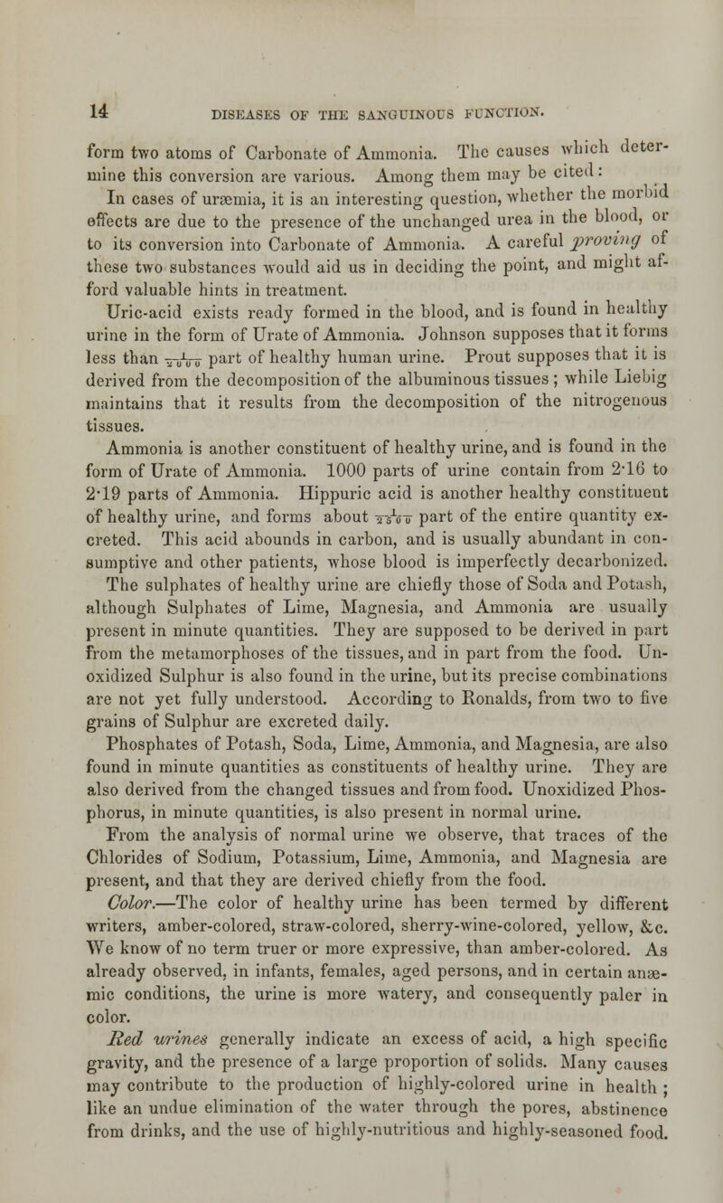 form two atoms of Carbonate of Ammonia. The causes which deter- mine this conversion are various. Among them may be cited: In cases of uraemia, it is an interesting question, whether the morbid effects are due to the presence of the unchanged urea in the blood, or to its conversion into Carbonate of Ammonia. A careful proving of these two substances would aid us in deciding the point, and might af- ford valuable hints in treatment. Uric-acid exists ready formed in the blood, and is found in healthy urine in the form of Urate of Ammonia. Johnson supposes that it forms less than —U-Vrr part of healthy human urine. Prout supposes that it is derived from the decomposition of the albuminous tissues ; while Liebig maintains that it results from the decomposition of the nitrogenous tissues. Ammonia is another constituent of healthy urine, and is found in the form of Urate of Ammonia. 1000 parts of urine contain from 2'16 to 2*19 parts of Ammonia. Hippuric acid is another healthy constituent of healthy urine, and forms about jA? part of the entire quantity ex- creted. This acid abounds in carbon, and is usually abundant in con- sumptive and other patients, whose blood is imperfectly decarbonized. The sulphates of healthy urine are chiefly those of Soda and Potash, although Sulphates of Lime, Magnesia, and Ammonia are usually present in minute quantities. They are supposed to be derived in part From the metamorphoses of the tissues, and in part from the food. Un- oxidized Sulphur is also found in the urine, but its precise combinations are not yet fully understood. According to Ronalds, from two to five grains of Sulphur are excreted daily. Phosphates of Potash, Soda, Lime, Ammonia, and Magnesia, are also found in minute quantities as constituents of healthy urine. They are also derived from the changed tissues and from food. Unoxidized Phos- phorus, in minute quantities, is also present in normal urine. From the analysis of normal urine we observe, that traces of the Chlorides of Sodium, Potassium, Lime, Ammonia, and Magnesia are present, and that they are derived chiefly from the food. Color.—The color of healthy urine has been termed by different writers, amber-colored, straw-colored, sherry-wine-colored, yellow, &c. We know of no term truer or more expressive, than amber-colored. As already observed, in infants, females, aged persons, and in certain anae- mic conditions, the urine is more watery, and consequently paler in color. Red urines generally indicate an excess of acid, a high specific gravity, and the presence of a large proportion of solids. Many causes may contribute to the production of highly-colored urine in health ■ like an undue elimination of the water through the pores, abstinence from drinks, and the use of highly-nutritious and highly-seasoned food.