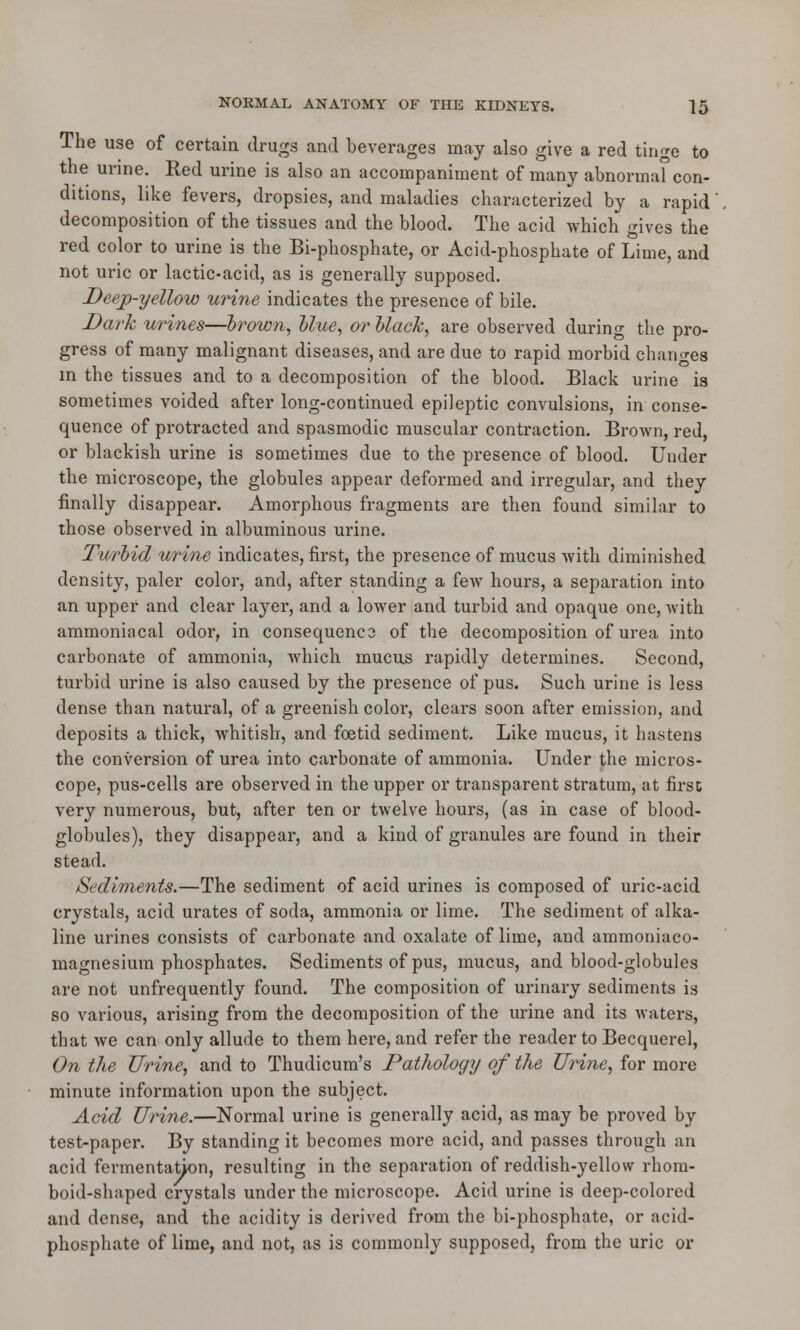 The use of certain drugs and beverages may also give a red tin^e to the urine. Red urine is also an accompaniment of many abnormal con- ditions, like fevers, dropsies, and maladies characterized by a rapid decomposition of the tissues and the blood. The acid which gives the red color to urine is the Bi-phosphate, or Acid-phosphate of Lime, and not uric or lactic-acid, as is generally supposed. Deep-yellow urine indicates the presence of bile. Dark urines—brown, Hue, or black, are observed during the pro- gress of many malignant diseases, and are due to rapid morbid changes in the tissues and to a decomposition of the blood. Black urine is sometimes voided after long-continued epileptic convulsions, in conse- quence of protracted and spasmodic muscular contraction. Brown, red, or blackish urine is sometimes due to the presence of blood. Under the microscope, the globules appear deformed and irregular, and they finally disappear. Amorphous fragments are then found similar to those observed in albuminous urine. Turbid urine indicates, first, the presence of mucus with diminished density, paler color, and, after standing a few hours, a separation into an upper and clear layer, and a lower and turbid and opaque one, with ammoniacal odor, in consequenc3 of the decomposition of urea into carbonate of ammonia, which mucus rapidly determines. Second, turbid urine is also caused by the presence of pus. Such urine is less dense than natural, of a greenish color, clears soon after emission, and deposits a thick, whitish, and foetid sediment. Like mucus, it hastens the conversion of urea into carbonate of ammonia. Under the micros- cope, pus-cells are observed in the upper or transparent stratum, at first very numerous, but, after ten or twelve hours, (as in case of blood- globules), they disappear, and a kind of granules are found in their stead. Sediments.—The sediment of acid urines is composed of uric-acid crystals, acid urates of soda, ammonia or lime. The sediment of alka- line urines consists of carbonate and oxalate of lime, and ammoniaco- magnesium phosphates. Sediments of pus, mucus, and blood-globules are not unfrequently found. The composition of urinary sediments is so various, arising from the decomposition of the urine and its waters, that we can only allude to them here, and refer the reader to Becquerel, On the Urine, and to Thudicum's Pathology of the Urine, for more minute information upon the subject. Acid Urine.—Normal urine is generally acid, as may be proved by test-paper. By standing it becomes more acid, and passes through an acid fermentation, resulting in the separation of reddish-yellow rhom- boid-shaped crystals under the microscope. Acid urine is deep-colored and dense, and the acidity is derived from the bi-phosphate, or acid- phosphate of lime, and not, as is commonly supposed, from the uric or