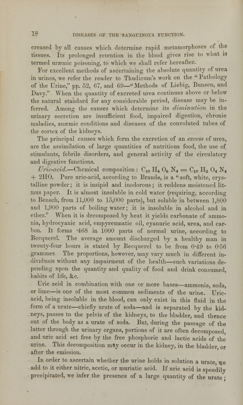 creased by all causes which determine rapid metamorphoses of the tissues. Its prolonged retention in the blood gives rise to what is termed uraemic poisoning, to which we shall refer hereafter. For excellent methods of ascertaining the absolute quantity of urea in urines, we refer the reader to Thudicum's work on the  Pathology of the Urine, pp. 52, 67, and 69—Methods of Liebig, Bunsen, and Davy. When the quantity of excreted urea continues above or below the natural standard for any considerable period, disease may be in- ferred. Among the causes which determine its diminution in the urinary secretion are insufficient food, impaired digestion, chronic maladies, anaemic conditions and diseases of the convoluted tubes of the cortex of the kidneys. The principal causes which form the excretion of an excess of urea, are the assimilation of large quantities of nutritious food, the use of stimulants, febrile disorders, and general activity of the circulatory and digestive functions. Uric-acid.—Chemical composition : Cx0 H4 06 N4 = C10 H2 04 N4 + 2HO. Pure uric-acid, according to Brande, is a  soft, white, crys- talline powder; it is insipid and inodorous; it reddens moistened lit- mus paper. It is almost insoluble in cold water (requiring, according to Bensch, from 11,000 to 15,000 parts), but soluble in between 1,800 and 1,900 parts of boiling water; it is insoluble in alcohol and in ether. When it is decomposed by heat it yields carbonate of ammo- nia, hydrocyanic acid, empyreumatic oil, cyanuric acid, urea, and car- bon. It forms '468 in 1000 parts of normal urine, according to Becquerel. The average amount discharged by a healthy man in twenty-four hours is stated by Becquerel to be from 0*49 to 0*56 grammes- The proportions, however, may vary much in different in- dividuals without any impairment of the health—such variations de- pending upon the quantity and quality of food and drink consumed, habits of life, &c. Uric acid in combination with one or more bases—ammonia, soda, or lime—is one of the most common sediments of the urine. Uric- acid, being insoluble in the blood, can only exist in this fluid in the form of a urate—chiefly urate of soda—and is separated by the kid- neys, passes to the pelvis of the kidneys, to the bladder, and thence out of the body as a urate of soda. But, during the passage of the latter through the urinary organs, portions of it are often decomposed and uric acid set free by the free phosphoric and lactic acids of the urine. This decomposition mSy occur in the kidney, in the bladder or after the emission. In order to ascertain whether the urine holds in solution a urate we add to it either nitric, acetic, or muriatic acid. If uric acid is speedily precipitated, we infer the presence of a large quantity of the urate ■