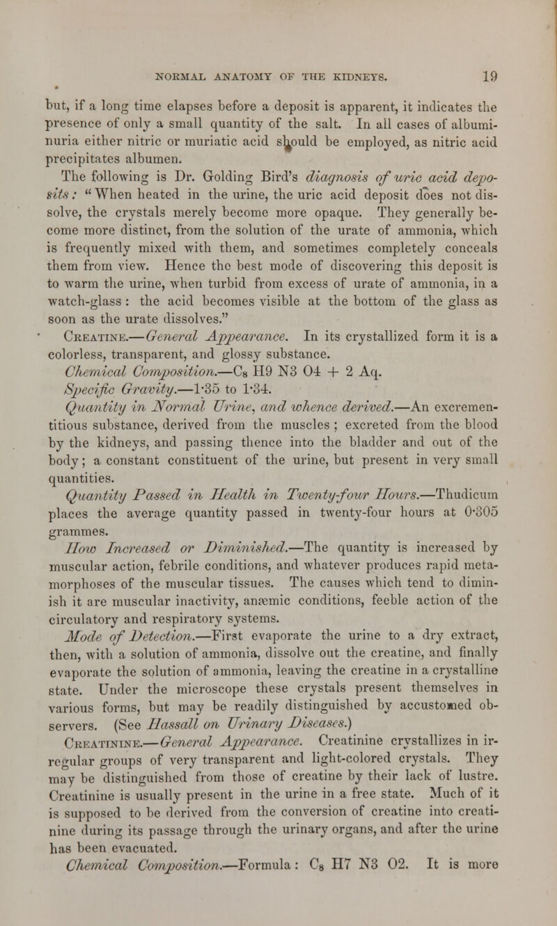 but, if a long time elapses before a deposit is apparent, it indicates the presence of only a small quantity of the salt. In all cases of albumi- nuria either nitric or muriatic acid should be employed, as nitric acid precipitates albumen. The following is Dr. Golding Bird's diagnosis of uric acid depo- sits :  When heated in the urine, the uric acid deposit does not dis- solve, the crystals merely become more opaque. They generally be- come more distinct, from the solution of the urate of ammonia, which is frequently mixed with them, and sometimes completely conceals them from view. Hence the best mode of discovering this deposit is to warm the urine, when turbid from excess of urate of ammonia, in a watch-glass : the acid becomes visible at the bottom of the glass as soon as the urate dissolves. Creatine.—General Appearance. In its crystallized form it is a colorless, transparent, and glossy substance. Chemical Composition.—Cs H9 N3 04 + 2 Aq. Specific Gravity.—l-35 to l-34. Quantity in Normal Urine, and whence derived.—An excremen- titious substance, derived from the muscles ; excreted from the blood by the kidneys, and passing thence into the bladder and out of the body; a constant constituent of the urine, but present in very small quantities. Quantity Passed in Health in Twenty-four Hours.—Thudicum places the average quantity passed in twenty-four hours at 0*305 grammes. How Increased or Diminished.—The quantity is increased by muscular action, febrile conditions, and whatever produces rapid meta- morphoses of the muscular tissues. The causes which tend to dimin- ish it are muscular inactivity, anaemic conditions, feeble action of the circulatory and respiratory systems. Mode of Detection.—First evaporate the urine to a dry extract, then, with a solution of ammonia, dissolve out the creatine, and finally evaporate the solution of ammonia, leaving the creatine in a crystalline state. Under the microscope these crystals present themselves in various forms, but may be readily distinguished by accustomed ob- servers. (See Hassall on Urinary Diseases.) Creatinine.—General Appearance. Creatinine crystallizes in ir- regular groups of very transparent and light-colored crystals. They may be distinguished from those of creatine by their lack of lustre. Creatinine is usually present in the urine in a free state. Much of it is supposed to be derived from the conversion of creatine into creati- nine during its passage through the urinary organs, and after the urine has been evacuated. Chemical Composition.—Formula: C8 H7 N3 02. It is more