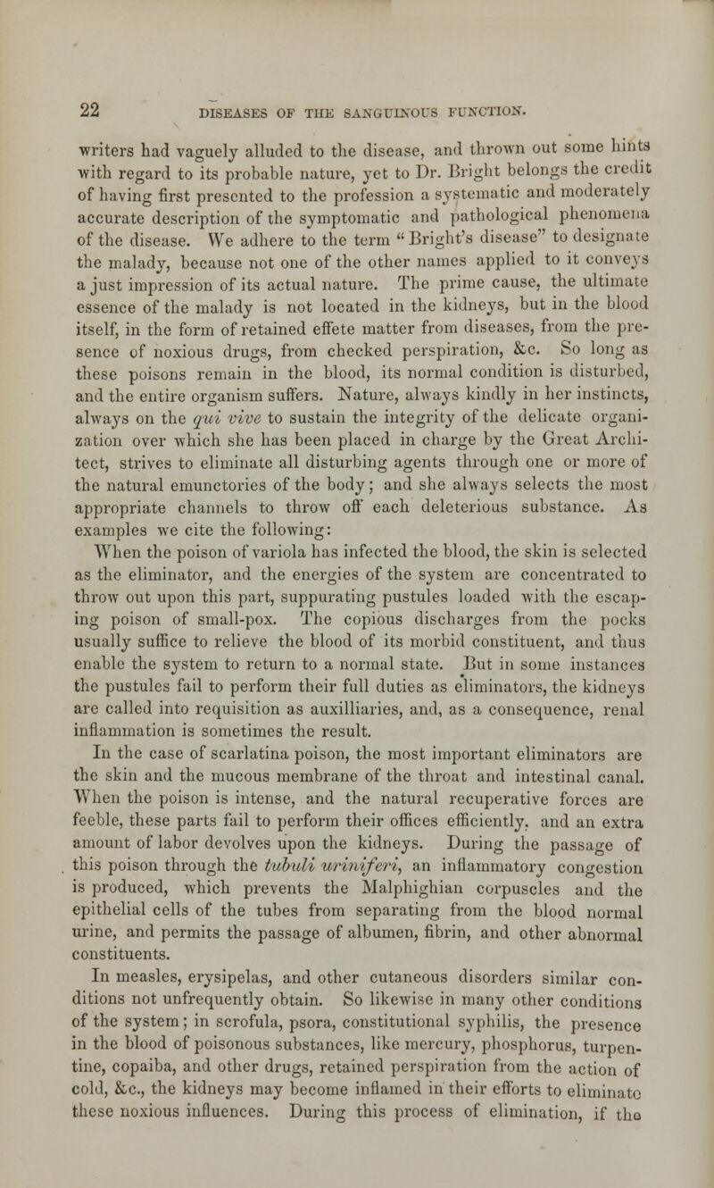 writers had vaguely alluded to the disease, and thrown out some hints with regard to its probable nature, yet to Dr. Bright belongs the credit of having first presented to the profession a systematic and moderately accurate description of the symptomatic and pathological phenomena of the disease. We adhere to the term  Bright's disease to designate the malady, because not one of the other names applied to it conveys a just impression of its actual nature. The prime cause, the ultimate essence of the malady is not located in the kidneys, but in the blood itself, in the form of retained effete matter from diseases, from the pre- sence of noxious drugs, from checked perspiration, &c. So long as these poisons remain in the blood, its normal condition is disturbed, and the entire organism suffers. Nature, always kindly in her instincts, always on the qui vive to sustain the integrity of the delicate organi- zation over which she has been placed in charge by the Great Archi- tect, strives to eliminate all disturbing agents through one or more of the natural emunctories of the body; and she always selects the most appropriate channels to throw off each deleterious substance. As examples we cite the following: When the poison of variola has infected the blood, the skin is selected as the eliminator, and the energies of the system are concentrated to throw out upon this part, suppurating pustules loaded with the escap- ing poison of small-pox. The copious discharges from the pocks usually suffice to relieve the blood of its morbid constituent, and thus enable the system to return to a normal state. But in some instances the pustules fail to perform their full duties as eliminators, the kidneys are called into requisition as auxiliaries, and, as a consequence, renal inflammation is sometimes the result. In the case of scarlatina poison, the most important eliminators are the skin and the mucous membrane of the throat and intestinal canal. When the poison is intense, and the natural recuperative forces are feeble, these parts fail to perform their offices efficiently, and an extra amount of labor devolves upon the kidneys. During the passage of this poison through the tubuli uriniferi, an inflammatory congestion is produced, which prevents the Malphighian corpuscles and the epithelial cells of the tubes from separating from the blood normal urine, and permits the passage of albumen, fibrin, and other abnormal constituents. In measles, erysipelas, and other cutaneous disorders similar con- ditions not unfrequently obtain. So likewise in many other conditions of the system; in scrofula, psora, constitutional syphilis, the presence in the blood of poisonous substances, like mercury, phosphorus, turpen- tine, copaiba, and other drugs, retained perspiration from the action of cold, &c, the kidneys may become inflamed in their efforts to eliminate these noxious influences. During this process of elimination, if tho