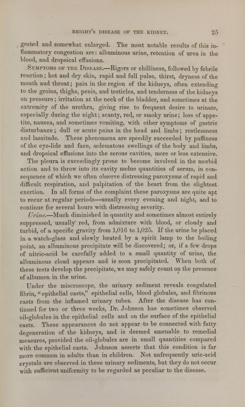 gested and somewhat enlarged. The most notable results of this in- flammatory congestion are: albuminous urine, retention of urea in the blood, and dropsical effusions. Symptoms of the Disease.—Rigors or chilliness, followed by febrile reaction; hot and dry skin, rapid and full pulse, thirst, dryness of the mouth aud throat; pain in the region of the kidneys, often extending to the groins, thighs, penis, and testicles, and tenderness of the kidneys on pressure ; irritation at the neck of the bladder, and sometimes at the extremity of the urethra, giving rise to frequent desire to urinate, especially during the night; scanty, red, or smoky urine; loss of appe- tite, nausea, and sometimes vomiting, with other symptoms of gastric disturbance; dull or acute pains in the head and limbs; restlessness and lassitude. These phenomena are speedily succeeded by puffmess of the eye-lids and face, oedematous swellings of the body and limbs, and dropsical effusions into the serous cavities, more or less extensive. The pleura is exceedingly prone to become involved in the morbid action and to throw into its cavity undue quantities of serum, in con- sequence of which we often observe distressing paroxysms of rapid and difficult respiration, and palpitation of the heart from the slightest exertion. In all forms of the complaint these paroxysms are quite apt to recur at regular periods—usually every evening and night, and to continue for several hours with distressing severity. Urine.—Much diminished in quantity and sometimes almost entirely suppressed, usually' red, from admixture with blood, or cloudy and turbid, of a specific gravity from 1,016 to 1,025. If the urine be placed in a watch-glass and slowly heated by a spirit lamp to the boiling point, an albuminous precipitate will be discovered; or, if a few drops of nitric-acid be carefully added to a small quantity of urine, the albuminous cloud appears and is soon precipitated. When both of these tests develop the precipitate, we may safely count on the presence of albumen in the urine. Under the miscroscope, the urinary sediment reveals coagulated fibrin,  epithelial casts, epithelial cells, blood globules, and fibrinous casts from the inflamed urinary tubes. After the disease has con- tinued for two or three weeks, Dr. Johnson has sometimes observed oil-globules in the epithelial cells and on the surface of the epithelial casts. These appearances do not appear to be connected with fatty degeneration of the kidneys, and is deemed amenable to remedial measures, provided the oil-globules are in small quantities compared with the epithelial casts. Johnson asserts that this condition is far more common in adults than in children. Not unfrequently uric-acid crystals are observed in these urinary sediments, but they do not occur with sufficient uniformity to be regarded as peculiar to the disease.