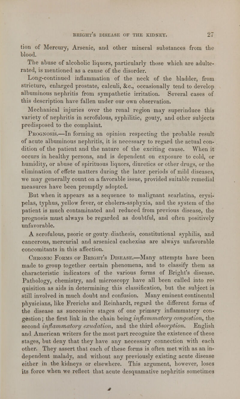 tion of Mercury, Arsenic, and other mineral substances from the blood. The abuse of alcoholic liquors, particularly those which are adulte- rated, is mentioned as a cause of the disorder. Long-continued inflammation of the neck of the bladder, from stricture, enlarged prostate, calculi, &c, occasionally tend to develop albuminous nephritis from sympathetic irritation. Several cases of this description have fallen under our own observation. Mechanical injuries over the renal region may superinduce this variety of nephritis in scrofulous, syphilitic, gouty, and other subjects predisposed to the complaint. Prognosis.—In forming an opinion respecting the probable result of acute albuminous nephritis, it is necessary to regard the actual con- dition of the patient and the nature of the exciting cause. When it occurs in healthy persons, and is dependent on exposure to cold, or humidity, or abuse of spirituous liquors, diuretics or other drugs, or the elimination of eifete matters during the later periods of mild diseases, we may generally count on a favorable issue, provided suitable remedial measures have been promptly adopted. But when it appears as a sequence to malignant scarlatina, erysi- pelas, typhus, yellow fever, or cholera-asphyxia, and the system of the patient is much contaminated and reduced from previous disease, the prognosis must always be regarded as doubtful, and often positively unfavorable. A scrofulous, psoric or gouty diathesis, constitutional syphilis, and cancerous, mercurial and arsenical cachexias are always unfavorable concomitants in this affection. Chronic Forms of Bright's Disease.—Many attempts have been made to group together certain phenomena, and to classify them as characteristic indicators of the various forms of Bright's disease. Pathology, chemistry, and microscopy have all been called into re^ quisition as aids in determining this classification, but the subject is still involved in much doubt and confusion. Many eminent continental physicians, like Frerichs and Reinhardt, regard the different forms of the disease as successive stages of one primary inflammatory con- gestion ; the first link in the chain being inflammatory congestion, the second inflammatory exudation, and the third absorption. English and American writers for the most part recognize the existence of these stages, but deny that they have any necessary connection with each other. They assert that each of these forms is often met with as an in- dependent malady, and without any previously existing acute disease either in the kidneys or elsewhere. This argument, however, loses its force when Ave reflect that acute desquamative nephritis sometimes