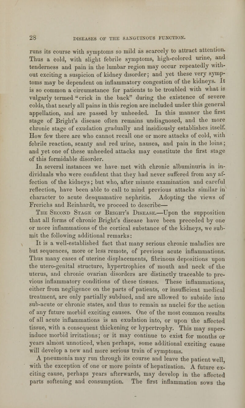 runs its course with symptoms so mild as scarcely to attract attention. Thus a cold, with slight febrile symptoms, high-colored urine, and tenderness and pain in the lumbar region may occur repeatedly with- out exciting a suspicion of kidney disorder; and yet these very symp- toms may be dependent on inflammatory congestion of the kidneys. It is so common a circumstance for patients to be troubled with what is vulgarly termed  crick in the back during the existence of severe colds, that nearly all pains in this region are included under this general appellation, and are passed by unheeded. In this manner the first stage of Bright's disease often remains undiagnosed, and the more chronic stage of exudation gradually and insidiously establishes itself. How few there are who cannot recall one or more attacks of cold, with febrile reaction, scanty and red urine, nausea, and pain in the loins; and yet one of these unheeded attacks may constitute the first stage of this formidable disorder. In several instances we have met with chronic albuminuria in in- dividuals who were confident that they had never suffered from any af- fection of the kidneys; but who, after minute examination and careful reflection, have been able to call to mind previous attacks similar in character to acute desquamative nephritis. Adopting the vieAvs of Frerichs and Reinhardt, we proceed to describe— The Second Stage of Bright's Disease.—Upon the supposition that all forms of chronic Bright's disease have been preceded by one or more inflammations of the cortical substance of the kidneys, we sub- mit the following additional remarks: It is a well-established fact that many serious chronic maladies are but sequences, more or less remote, of previous acute inflammations. Thus many cases of uterine displacements, fibrinous depositions upon the utero-genital structure, hypertrophies of mouth and neck of the uterus, and chronic ovarian disorders are distinctly traceable to pre- vious inflammatory conditions of these tissues. These inflammations, either from negligence on the parts of patients, or insufficient medical treatment, are only partially subdued, and are allowed to subside into sub-acute or chronic states, and thus to remain as nuclei for the action of any future morbid exciting causes. One of the most common results of all acute inflammations is an exudation into, or upon the affected tissue, with a consequent thickening or hypertrophy. This may super- induce morbid irritations; or it may continue to exist for months or years almost unnoticed, when perhaps, some additional excitin cause will develop a new and more serious train of symptoms. A pneumonia may run through its course and leave the patient well with the exception of one or more points of hepatization. A future ex- citing cause, perhaps years afterwards, may develop in the affected parts softening and consumption. The first inflammation sows the