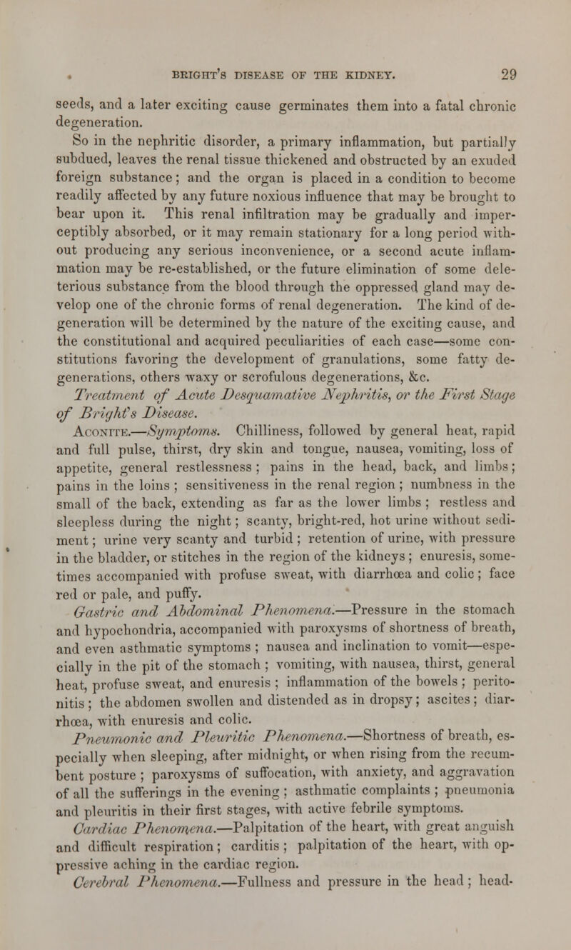 seeds, and a later exciting cause germinates them into a fatal chronic degeneration. So in the nephritic disorder, a primary inflammation, but partially subdued, leaves the renal tissue thickened and obstructed by an exuded foreign substance; and the organ is placed in a condition to become readily affected by any future noxious influence that may be brought to bear upon it. This renal infiltration may be gradually and imper- ceptibly absorbed, or it may remain stationary for a long period with- out producing any serious inconvenience, or a second acute inflam- mation may be re-established, or the future elimination of some dele- terious substance from the blood through the oppressed gland may de- velop one of the chronic forms of renal degeneration. The kind of de- generation will be determined by the nature of the exciting cause, and the constitutional and acquired peculiarities of each case—some con- stitutions favoring the development of granulations, some fatty de- generations, others waxy or scrofulous degenerations, &c. Treatment of Acute Desquamative Nephritis, or the First Stage of Brighfs Disease. Aconite.—Symptoms. Chilliness, followed by general heat, rapid and full pulse, thirst, dry skin and tongue, nausea, vomiting, loss of appetite, general restlessness ; pains in the head, back, and limbs; pains in the loins ; sensitiveness in the renal region ; numbness in the small of the back, extending as far as the lower limbs ; restless and sleepless during the night; scanty, bright-red, hot urine without sedi- ment ; urine very scanty and turbid ; retention of urine, with pressure in the bladder, or stitches in the region of the kidneys ; enuresis, some- times accompanied with profuse sweat, with diarrhoea and colic ; face red or pale, and puffy. Gastric and Abdominal Phenomena.—Pressure in the stomach and hypochondria, accompanied with paroxysms of shortness of breath, and even asthmatic symptoms ; nausea and inclination to vomit—espe- cially in the pit of the stomach ; vomiting, with nausea, thirst, general heat, profuse sweat, and enuresis ; inflammation of the bowels ; perito- nitis ; the abdomen swollen and distended as in dropsy; ascites; diar- rhoea, with enuresis and colic. Pneumonic and Pleuritic Phenomena.—Shortness of breath, es- pecially when sleeping, after midnight, or when rising from the recum- bent posture ; paroxysms of suffocation, with anxiety, and aggravation of all the sufferings in the evening ; asthmatic complaints ; pneumonia and pleuritis in their first stages, with active febrile symptoms. Cardiac Phenomena.—Palpitation of the heart, with great anguish and difficult respiration ; carditis ; palpitation of the heart, with op- pressive aching in the cardiac region. Cerebral Phenomena.—Fullness and pressure in the head ; head-