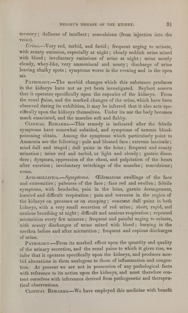 memory; dullness of intellect; convulsions (from injection into the veins). L rine.—Very red, turbid, and foetid ; frequent urging to urinate, with scanty emission, especially at night; cloudy reddish urine mixed with blood ; involuntary emissions of urine at night; urine mostly cloudy, whey-like, very ammoniacal and musty; discharge of urine leaving chalky spots ; symptoms worse in the evening and in the open air. Pathology.—The morbid changes which this substance produces in the kidneys have not as yet been investigated. Seybert asserts that it operates specifically upon the capsules of the kidneys. From the renal fains, and the marked changes of the urine, which have been observed during its exhibition, it may be inferred that it also acts spe- cifically upon the kidneys themselves. Under its use the body becomes much emaciated, and the muscles soft and flabby. Clinical Remarks.—This remedy is indicated after the febrile symptoms have somewhat subsided, and symptoms of urgemic blood- poisoning obtain. Among the symptoms which particularly point to Ammonia are the following : pale and bloated face ; extreme lassitude; mind dull and stupid ; dull pains in the loins ; frequent and scanty urination ; urine red and turbid, or light and cloudy; gastric disor- ders ; dyspnoea, oppression of the chest, and palpitation of the heart after exertion ; involuntary twitchings of the muscles ; convulsions; coma. Ai'TS-mellifica.—Symptoms. (Edematous swellings of the face and extremities ; paleness of the face ; face red and swollen ; febrile symptoms, with headache, pain in the loins, gastric derangement, hurried and difficult respiration ; pain and soreness in the region of the kidneys on pressure or on stooping ; constant dull pains in both kidneys, with a very small secretion of red urine; short, rapid, and anxious breathing at night; difficult and anxious respiration ; repeated micturition every few minutes ; frequent and painful urging to urinate, with scanty discharges of urine mixed with blood ; burning in the urethra before and after micturition ; frequent and copious discharges of urine. Pathology.—From its marked effect upon the quantity and quality of the urinary secretion, and the renal pains to which it gives rise, we infer that it operates specifically upon the kidneys, and produces mor- bid alterations in them analogous to those of inflammation and conges- tion. At present we are not in possession of any pathological facts with reference to its action upon the kidneys, and must therefore con- tent ourselves with inferences derived from pathogenetic and therapeu- tical observations. Clinical Remarks.—We have employed this medicine with benefit